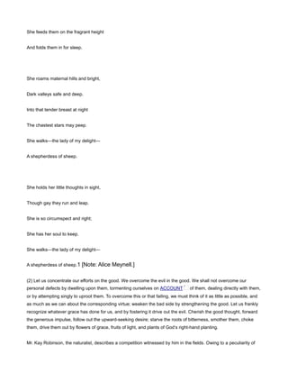 She feeds them on the fragrant height
And folds them in for sleep.
She roams maternal hills and bright,
Dark valleys safe and deep.
Into that tender breast at night
The chastest stars may peep.
She walks—the lady of my delight—
A shepherdess of sheep.
She holds her little thoughts in sight,
Though gay they run and leap.
She is so circumspect and right;
She has her soul to keep.
She walks—the lady of my delight—
A shepherdess of sheep.1 [Note: Alice Meynell.]
(2) Let us concentrate our efforts on the good. We overcome the evil in the good. We shall not overcome our
personal defects by dwelling upon them, tormenting ourselves on ACCOUNT of them, dealing directly with them,
or by attempting singly to uproot them. To overcome this or that failing, we must think of it as little as possible, and
as much as we can about the corresponding virtue; weaken the bad side by strengthening the good. Let us frankly
recognize whatever grace has done for us, and by fostering it drive out the evil. Cherish the good thought, forward
the generous impulse, follow out the upward-seeking desire; starve the roots of bitterness, smother them, choke
them, drive them out by flowers of grace, fruits of light, and plants of God’s right-hand planting.
Mr. Kay Robinson, the naturalist, describes a competition witnessed by him in the fields. Owing to a peculiarity of
 