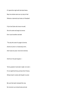 If I spend the night with that devil twice,
May his window serve as my loop of hell
Whence a damned soul looks on Paradise!
I fly to the Duke who loves me well,
Sit at his side and laugh at sorrow
Ere I count another ave-bell.
’Tis only the coat of a page to borrow,
And tie my hair in a horse-boy’s trim,
And I save my soul—but not to-morrow.
And he on his part argues:—
Yet my passion must wait a night, nor cool—
For to-night the Envoy arrives from France,
Whose heart I unlock with thyself, my tool.
Be sure that each renewed the vow,
No morrow’s sun should arise and set
 
