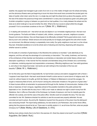 weather, the poppies had managed to get a start of an inch or so in the matter of height over the wheat and barley,
and the obnoxious flowers were just beginning to burst into bloom that would have converted the stunted grain into
lakes of scarlet, when down came the rain; in a single day and night the wheat shot up above the poppies, and for
the rest of the season the poisonous things were overwhelmed in a wavy sea of prosperous green and yellow gold.
A similar competition is going on between our good and our bad qualities; it is a rivalry between the wheat and the
tares as to which shall get on top and smother the other. What is the true course to adopt whilst this struggle
proceeds? It is to concentrate ourselves on the corn.1 [Note: W. L. Watkinson.]
2. In dealing with domestic evil—that which we see and deplore in our immediate neighbourhood—the text must
furnish guidance. The faults and follies of husband, wife, children, companions, servants, neighbours occasion
frequent and sincere distress. How are these lapses to be effectually combated? Not by good advice even, much
less by scorn and contempt. Verbal censure and social penalty do not largely avail against the evils which trouble
our environment; the effectual remedy is unspeakably more costly. Our guilty neighbours must see in us the virtues
they lack. Embodied excellence is to do the whole work of rebuking and charming, dispensing with eloquence,
whether sacred or profane.
On the walls of a chamber of great beauty in the Alhambra this sentence is inscribed: “Look attentively at my
elegance, and thou wilt reap the advantage of a commentary on decoration.” The variety, loveliness, and harmony
of the architecture of that chamber are themselves a commentary on decoration and render literary criticism and
description superfluous. In like manner the fine character and blameless doing of the Christian are a commentary
on nobleness, rendering argument and expostulation unnecessary. Offending neighbours see “how awful goodness
is, and virtue in her shape how lovely,” and words can add nothing to this incarnation of the true and
beautiful.1 [Note: W. L. Watkinson.]
On his first entry upon the field of responsible life, he had formed a serious and solemn engagement with a friend—
I suppose it was Hope-Scott—that each would devote himself to active service in some branch of religious work. He
could not, without treason to his gifts, go forth like Selwyn or Patteson to Melanesia to convert the savages. He
sought a missionary-field at home, and he found it among the unfortunate ministers to “the great sin of great cities.”
In these humane efforts at reclamation he persevered all through his life, fearless of misconstruction, fearless of the
levity or baseness of men’s tongues, regardless almost of the possible mischiefs to the public policies that
depended on him. Greville tells the story how in 1853 a man made an attempt one night to extort money from Mr.
Gladstone, then in office as Chancellor of the Exchequer, by threats of exposure; and how he instantly gave the
offender into custody, and met the case at the police office. Greville could not complete the story. The man was
committed for trial. Mr. Gladstone directed his solicitors to see the accused was properly defended. He was
convicted and sent to prison. By and by Mr. Gladstone inquired from the governor of the prison how the delinquent
was conducting himself. The report being satisfactory, he next wrote to Lord Palmerston, then at the Home Office,
asking that the prisoner should be let out. There was no worldly wisdom in it, we all know. But then, what are people
Christians for?1 [Note: Morley, Life of Gladstone, iii. 419.]
Nothing more entices charity than to be first in the exercise of it. Dost thou desire to be loved? Love then.2 [Note:
Augustine, De Catech. Rud.]
 