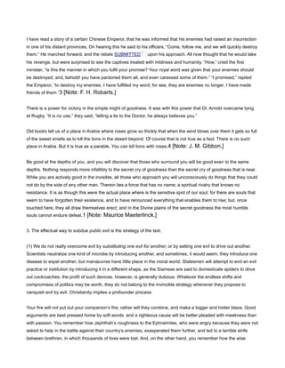 I have read a story of a certain Chinese Emperor, that he was informed that his enemies had raised an insurrection
in one of his distant provinces. On hearing this he said to his officers, “Come, follow me, and we will quickly destroy
them.” He marched forward, and the rebels SUBMITTED upon his approach. All now thought that he would take
his revenge, but were surprised to see the captives treated with mildness and humanity. “How,” cried the first
minister, “is this the manner in which you fulfil your promise? Your royal word was given that your enemies should
be destroyed; and, behold! you have pardoned them all, and even caressed some of them.” “I promised,” replied
the Emperor, “to destroy my enemies. I have fulfilled my word; for see, they are enemies no longer; I have made
friends of them.”3 [Note: F. H. Robarts.]
There is a power for victory in the simple might of goodness. It was with this power that Dr. Arnold overcame lying
at Rugby. “It is no use,” they said, “telling a lie to the Doctor, he always believes you.”
Old books tell us of a place in Arabia where roses grow so thickly that when the wind blows over them it gets so full
of the sweet smells as to kill the lions in the desert beyond. Of course that is not true as a fact. There is no such
place in Arabia. But it is true as a parable. You can kill lions with roses.4 [Note: J. M. Gibbon.]
Be good at the depths of you, and you will discover that those who surround you will be good even to the same
depths. Nothing responds more infallibly to the secret cry of goodness than the secret cry of goodness that is near.
While you are actively good in the invisible, all those who approach you will unconsciously do things that they could
not do by the side of any other man. Therein lies a force that has no name; a spiritual rivalry that knows no
resistance. It is as though this were the actual place where is the sensitive spot of our soul; for there are souls that
seem to have forgotten their existence, and to have renounced everything that enables them to rise; but, once
touched here, they all draw themselves erect; and in the Divine plains of the secret goodness the most humble
souls cannot endure defeat.1 [Note: Maurice Maeterlinck.]
3. The effectual way to subdue public evil is the strategy of the text.
(1) We do not really overcome evil by substituting one evil for another, or by setting one evil to drive out another.
Scientists neutralize one kind of microbe by introducing another, and sometimes, it would seem, they introduce one
disease to expel another; but manœuvres have little place in the moral world. Statesmen will attempt to end an evil
practice or institution by introducing it in a different shape, as the Siamese are said to domesticate spiders to drive
out cockroaches; the profit of such devices, however, is generally dubious. Whatever the endless shifts and
compromises of politics may be worth, they do not belong to the invincible strategy whenever they propose to
vanquish evil by evil. Christianity implies a profounder process.
Your fire will not put out your companion’s fire; rather will they combine, and make a bigger and hotter blaze. Good
arguments are best pressed home by soft words, and a righteous cause will be better pleaded with meekness than
with passion. You remember how Jephthah’s roughness to the Ephraimites, who were angry because they were not
asked to help in the battle against their country’s enemies, exasperated them further, and led to a terrible strife
between brethren, in which thousands of lives were lost. And, on the other hand, you remember how the wise
 