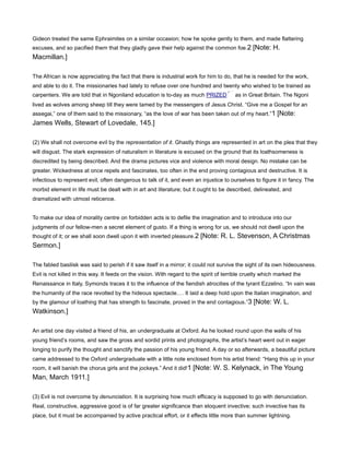 Gideon treated the same Ephraimites on a similar occasion; how he spoke gently to them, and made flattering
excuses, and so pacified them that they gladly gave their help against the common foe.2 [Note: H.
Macmillan.]
The African is now appreciating the fact that there is industrial work for him to do, that he is needed for the work,
and able to do it. The missionaries had lately to refuse over one hundred and twenty who wished to be trained as
carpenters. We are told that in Ngoniland education is to-day as much PRIZED as in Great Britain. The Ngoni
lived as wolves among sheep till they were tamed by the messengers of Jesus Christ. “Give me a Gospel for an
assegai,” one of them said to the missionary, “as the love of war has been taken out of my heart.”1 [Note:
James Wells, Stewart of Lovedale, 145.]
(2) We shall not overcome evil by the representation of it. Ghastly things are represented in art on the plea that they
will disgust. The stark expression of naturalism in literature is excused on the ground that its loathsomeness is
discredited by being described. And the drama pictures vice and violence with moral design. No mistake can be
greater. Wickedness at once repels and fascinates, too often in the end proving contagious and destructive. It is
infectious to represent evil, often dangerous to talk of it, and even an injustice to ourselves to figure it in fancy. The
morbid element in life must be dealt with in art and literature; but it ought to be described, delineated, and
dramatized with utmost reticence.
To make our idea of morality centre on forbidden acts is to defile the imagination and to introduce into our
judgments of our fellow-men a secret element of gusto. If a thing is wrong for us, we should not dwell upon the
thought of it; or we shall soon dwell upon it with inverted pleasure.2 [Note: R. L. Stevenson, A Christmas
Sermon.]
The fabled basilisk was said to perish if it saw itself in a mirror; it could not survive the sight of its own hideousness.
Evil is not killed in this way. It feeds on the vision. With regard to the spirit of terrible cruelty which marked the
Renaissance in Italy, Symonds traces it to the influence of the fiendish atrocities of the tyrant Ezzelino. “In vain was
the humanity of the race revolted by the hideous spectacle. It laid a deep hold upon the Italian imagination, and
by the glamour of loathing that has strength to fascinate, proved in the end contagious.”3 [Note: W. L.
Watkinson.]
An artist one day visited a friend of his, an undergraduate at Oxford. As he looked round upon the walls of his
young friend’s rooms, and saw the gross and sordid prints and photographs, the artist’s heart went out in eager
longing to purify the thought and sanctify the passion of his young friend. A day or so afterwards, a beautiful picture
came addressed to the Oxford undergraduate with a little note enclosed from his artist friend: “Hang this up in your
room, it will banish the chorus girls and the jockeys.” And it did!1 [Note: W. S. Kelynack, in The Young
Man, March 1911.]
(3) Evil is not overcome by denunciation. It is surprising how much efficacy is supposed to go with denunciation.
Real, constructive, aggressive good is of far greater significance than eloquent invective; such invective has its
place, but it must be accompanied by active practical effort, or it effects little more than summer lightning.
 