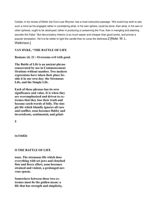 Carlyle, in his review of Elliott, the Corn-Law Rhymer, has a most instructive passage. “We could truly wish to see
such a mind as his engaged rather in considering what, in his own sphere, could be done, than what, in his own or
other spheres, ought to be destroyed; rather in producing or preserving the True, than in mangling and slashing
asunder the False.” But denunciatory rhetoric is so much easier and cheaper than good works, and proves a
popular temptation. Yet it is far better to light the candle than to curse the darkness.2 [Note: W. L.
Watkinson.]
VA DYKE, “THE BATTLE OF LIFE
Romans xii. 21 : Overcome evil with good.
The Battle of Life is an ancient phrase
consecrated by use in Commencement
Orations without number. Two modern
expressions have taken their place be-
side it in our own day: the Strenuous
Life, and the Simple Life.
Each of these phrases has its own
significance and value. It is when they
are overemphasized and driven to ex-
tremes that they lose their truth and
become catch-words of folly. The sim-
ple life which blandly ignores all care
and conflict, soon becomes flabby and
invertebrate, sentimental, and gelati-
5
iw316026
O THE BATTLE OF LIFE
nous. The strenuous life which does
everything with set jaws and clenched
fists and fierce effort, soon becomes
strained and violent, a prolonged ner-
vous spasm.
Somewhere between these two ex-
tremes must lie the golden mean: a
life that has strength and simplicity,
 