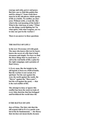 courage and calm, power and peace.
But how can we find this golden line
and live along it ? Some truth there
must be in the old phrase which speaks
of life as a battle. o conflict, no char-
acter. Without strife, a weak life. But
what is the real meaning of the battle i
What is the vital issue at stake ? What
are the things worth fighting for? In
what spirit, with what weapons, are we
to take our part in the warfare i
There is an answer to these questions
THE BATTLE OF LIFE J
in the text: Overcome evil with good.
The man who knows this text by heart,
knows the secret of a life that is both
strenuous and simple. For here we find
the three things that we need most : a
call to the real battle of life; a plan for
the right campaign; and a promise of
final victory.
I. Every man, like the knight in the
old legend, is born on a field of battle.
But the warfare is not carnal, it is
spiritual. ot the east against the
west, the north against the south, the
"Haves" against the "Have-nots";
but the evil against the good, — that
is the real conflict of life.
The attempt to deny or ignore this
conflict has been the stock in trade of
every false doctrine that has befogged
and bewildered the world since the
8 THE BATTLE OF LIFE
days of Eden. The fairy tale that the
old serpent told to Eve is a poetic sym-
bol of the lie fundamental, — the theory
that sin does not mean death, because
 
