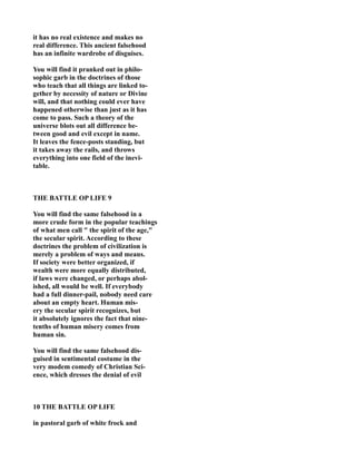 it has no real existence and makes no
real difference. This ancient falsehood
has an infinite wardrobe of disguises.
You will find it pranked out in philo-
sophic garb in the doctrines of those
who teach that all things are linked to-
gether by necessity of nature or Divine
will, and that nothing could ever have
happened otherwise than just as it has
come to pass. Such a theory of the
universe blots out all difference be-
tween good and evil except in name.
It leaves the fence-posts standing, but
it takes away the rails, and throws
everything into one field of the inevi-
table.
THE BATTLE OP LIFE 9
You will find the same falsehood in a
more crude form in the popular teachings
of what men call " the spirit of the age,"
the secular spirit. According to these
doctrines the problem of civilization is
merely a problem of ways and means.
If society were better organized, if
wealth were more equally distributed,
if laws were changed, or perhaps abol-
ished, all would be well. If everybody
had a full dinner-pail, nobody need care
about an empty heart. Human mis-
ery the secular spirit recognizes, but
it absolutely ignores the fact that nine-
tenths of human misery comes from
human sin.
You will find the same falsehood dis-
guised in sentimental costume in the
very modem comedy of Christian Sci-
ence, which dresses the denial of evil
10 THE BATTLE OP LIFE
in pastoral garb of white frock and
 