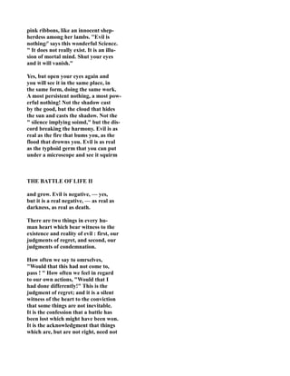 pink ribbons, like an innocent shep-
herdess among her lambs. ''Evil is
nothing/' says this wonderful Science.
" It does not really exist. It is an illu-
sion of mortal mind. Shut your eyes
and it will vanish."
Yes, but open your eyes again and
you will see it in the same place, in
the same form, doing the same work.
A most persistent nothing, a most pow-
erful nothing! ot the shadow cast
by the good, but the cloud that hides
the sun and casts the shadow. ot the
" silence implying soimd," but the dis-
cord breaking the harmony. Evil is as
real as the fire that bums you, as the
flood that drowns you. Evil is as real
as the typhoid germ that you can put
under a microscope and see it squirm
THE BATTLE OF LIFE II
and grow. Evil is negative, — yes,
but it is a real negative, — as real as
darkness, as real as death.
There are two things in every hu-
man heart which bear witness to the
existence and reality of evil : first, our
judgments of regret, and second, our
judgments of condemnation.
How often we say to omrselves,
"Would that this had not come to,
pass ! " How often we feel in regard
to our own actions, "Would that I
had done differently!" This is the
judgment of regret; and it is a silent
witness of the heart to the conviction
that some things are not inevitable.
It is the confession that a battle has
been lost which might have been won.
It is the acknowledgment that things
which are, but are not right, need not
 