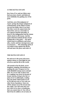 12 THE BATTLE OF LIFE
have been, if we and our fellow-men
had seen more clearly and followed
more faithfully the guiding star of the
good.
And then, out of the judgment of
regret, springs the deeper judgment of
condemnation. If the failure in duty
was not inevitable, then it was base.
The false word, the unjust deed, the
foul action, seen as a surrender to
evil, appears hateful and guilty. It
deserves the indigpaation and the shame
which attach to all treason. And the
spirit which lies behind all these forms
of disloyalty to the good, — the spirit
which issues in selfishness and sensu-
ality, cruelty and lust, intemperance and
covetousness, — this animating spirit of
evil which works against the Divine
will and mars the peace and order of
THE BATTLE OF LIFE I3
the universe is the great Adversary
against whom we roust fight for our
own lives and the life of the world.
All around us lies his dark, secret
kingdom, tempting, threatening, as-
saulting the soul. To ignore it, is to
walk blindfold among snares and pit-
falls. Try, if you will, to shut it out,
by wrapping your heart in dreams of
beauty and joy, living in the fair re-
gions of art or philosophy, reading
only the books which speak of evil
as if it did not exist or were only an-
other form of goodness. Soon you
will be shaken out of the dream into
the reality. You will come into con*
tact with evil so close, so loathsome,
that you cannot deny it. You will see
that it has its soldiers, its servants, its
 