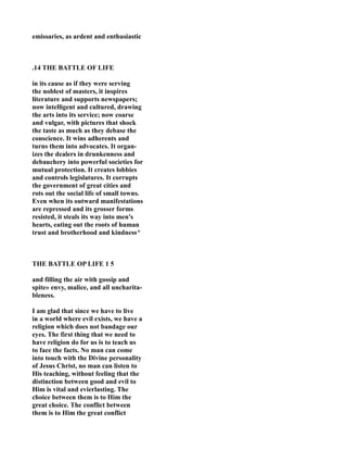 emissaries, as ardent and enthusiastic
.14 THE BATTLE OF LIFE
in its cause as if they were serving
the noblest of masters, it inspires
literature and supports newspapers;
now intelligent and cultured, drawing
the arts into its service; now coarse
and vulgar, with pictures that shock
the taste as much as they debase the
conscience. It wins adherents and
turns them into advocates. It organ-
izes the dealers in drunkenness and
debauchery into powerful societies for
mutual protection. It creates lobbies
and controls legislatures. It corrupts
the government of great cities and
rots out the social life of small towns.
Even when its outward manifestations
are repressed and its grosser forms
resisted, it steals its way into men's
hearts, eating out the roots of human
trust and brotherhood and kindness^
THE BATTLE OP LIFE 1 5
and filling the air with gossip and
spite» envy, malice, and all uncharita-
bleness.
I am glad that since we have to live
in a world where evil exists, we have a
religion which does not bandage our
eyes. The first thing that we need to
have religion do for us is to teach us
to face the facts. o man can come
into touch with the Divine personality
of Jesus Christ, no man can listen to
His teaching, without feeling that the
distinction between good and evil to
Him is vital and evierlasting. The
choice between them is to Him the
great choice. The conflict between
them is to Him the great conflict
 