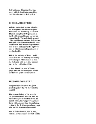Evil is the one thing that God has
never willed. Good is the one thing
that He wills forever. Evil is first
1 6 THE BATTLE OF LIFE
and last a rebellion against His will.
He is altogether on the side of good.
Much that is^ is contrary to His will.
There is a mighty strife going on, a
battle with eternal issues, but not an
eternal battle. The evil that is against
, Him shall be cast out and shall perish.
The good that overcomes the evil shall
live forever. And those who yield their
lives to God and receive His righteous-
ness in Christ are made partakers of
everlasting life.
This is the teaching of Jesus : and I
thank God for the honesty and virility
of His religion which makes us face
the facts and calls us to take a man's
part in the real battle of life.
II. But what is the plan of Cam-
paign which Christianity sets before
us? In what spirit and with what
THE BATTLE OF LIFE 1 7
weapons are we to enter the great
conflict against the evil that is in the
world ?
The natural feeling of the heart in
the presence of evil is wrath, and the
natural weapon of wrath is force. To
punish crime, to avenge wrong, to put
down wickedness with a strong hand,
— that is the first impulse of every one
who has the instincts of manhood.
And as this is natural, so it is, also,
within a certain sphere needful, and to
 