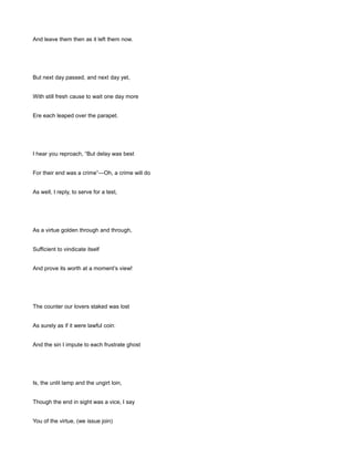 And leave them then as it left them now.
But next day passed, and next day yet,
With still fresh cause to wait one day more
Ere each leaped over the parapet.
I hear you reproach, “But delay was best
For their end was a crime”—Oh, a crime will do
As well, I reply, to serve for a test,
As a virtue golden through and through,
Sufficient to vindicate itself
And prove its worth at a moment’s view!
The counter our lovers staked was lost
As surely as if it were lawful coin:
And the sin I impute to each frustrate ghost
Is, the unlit lamp and the ungirt loin,
Though the end in sight was a vice, I say
You of the virtue, (we issue join)
 