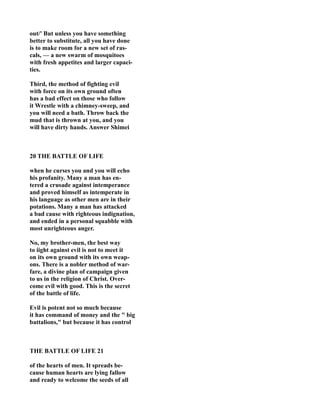 out/' But unless you have something
better to substitute, all you have done
is to make room for a new set of ras-
cals, — a new swarm of mosquitoes
with fresh appetites and larger capaci-
ties.
Third, the method of fighting evil
with force on its own ground often
has a bad effect on those who follow
it Wrestle with a chimney-sweep, and
you will need a bath. Throw back the
mud that is thrown at you, and you
will have dirty hands. Answer Shimei
20 THE BATTLE OF LIFE
when he curses you and you will echo
his profanity. Many a man has en-
tered a crusade against intemperance
and proved himself as intemperate in
his language as other men are in their
potations. Many a man has attacked
a bad cause with righteous indignation,
and ended in a personal squabble with
most unrighteous anger.
o, my brother-men, the best way
to iight against evil is not to meet it
on its own ground with its own weap-
ons. There is a nobler method of war-
fare, a divine plan of campaign given
to us in the religion of Christ. Over-
come evil with good. This is the secret
of the battle of life.
Evil is potent not so much because
it has command of money and the " big
battalions," but because it has control
THE BATTLE OF LIFE 21
of the hearts of men. It spreads be-
cause human hearts are lying fallow
and ready to welcome the seeds of all
 
