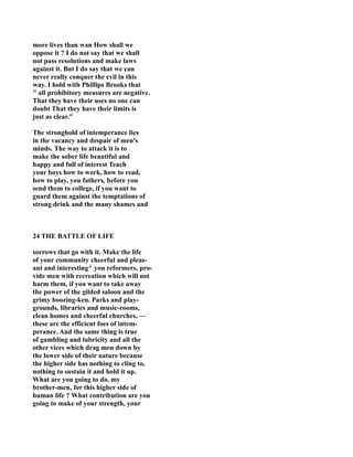 more lives than wan How shall we
oppose it ? I do not say that we shall
not pass resolutions and make laws
against it. But I do say that we can
never really conquer the evil in this
way. I hold with Phillips Brooks that
" all prohibitory measures are negative.
That they have their uses no one can
doubt That they have their limits is
just as clear."
The stronghold of intemperance lies
in the vacancy and despair of men's
minds. The way to attack it is to
make the sober life beautiful and
happy and full of interest Teach
your boys how to work, how to read,
how to play, you fathers, before you
send them to college, if you want to
guard them against the temptations of
strong drink and the many shames and
24 THE BATTLE OF LIFE
sorrows that go with it. Make the life
of your community cheerful and pleas-
ant and interesting^ you reformers, pro-
vide men with recreation which will not
harm them, if you want to take away
the power of the gilded saloon and the
grimy boozing-ken. Parks and play-
grounds, libraries and music-rooms,
clean homes and cheerful churches, —
these are the efficient foes of intem-
perance. And the same thing is true
of gambling and lubricity and all the
other vices which drag men down by
the lower side of their nature because
the higher side has nothing to cling to,
nothing to sustain it and hold it up.
What are you going to do, my
brother-men, for this higher side of
human life ? What contribution are you
going to make of your strength, your
 