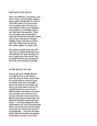 THE BATTLE OF LIFE 2$
time, your influence, your money, your
self, to make a cleaner, fuller, happier,
larger, nobler life possible for some of
your fellow-men? I do not ask how
you are going to do it. You may do
it in business, in the law, in medicine,
in the ministry, in teaching, in litera-
ture. But this is the question : What
are you going to give personally to
make the human life of the place where
you do your work, purer, stronger,
brighter, better, and more worth liv-
ing? That will be your best part in
the warfare against vice and crime.
The positive method is the only effi-
cient way to combat intellectual error
and spiritual evil. False doctrines are
never argued out of the world. They
are pushed back by the incoming of
the truth as the darkness is pushed
26 THE BATTLE OF LIFE
back by the dawn. Phillips Brooks
was right It is not worth while to
cross the street to break a man's idol.
It is worth while to cross the ocean
to tell him about God. The skilful
fencer who attacks your doubts and
drives you from comer to corner of
unbelief [and leaves you at last in
doubt whether you doubt or not, does
you a certain service. He gives you
exercise, takes the conceit out of you.
But the man who lays hold of the real
faith that is hidden underneath your
doubt, — the silent longing for God
and goodness, the secret attraction that
draws your heart toward Jesus Christ
as the only one who has the words of
everlasting life, — the man who takes
hold of this buried faith and quickens
it and makes you dare to try to live
 