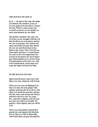 THE BATTLE OF LIFE 2J
by it, — ah, that is the man who helps
you indeed. My brothers, if any of
you are going to be preachers, remem-
ber this. What we men need is not
so much an answer to our doubts, as
more nourishment for our faith.
The positive method is the only way
of victory in our struggle with the evil
that dwells in our own nature and be-
sets our own hearts. The reason why
many men fail is because they thrust
the vice out and then forget to lay
hold on the virtue. They evict the un-
clean spirit and leave a vacant house.
To cease to do evil is important, but
to learn to do good is far more impor-
tant. Reformation never saved a man.
Transformation is the only way. And
to be transformed, a man must wel-
come the Spirit of Good, the Holy
28 THE BATTLE OF LIFE
Spirit, into his heart, and work with
Him every day, doing the will of God.
There are two ways of fighting fever.
One is to dose the sick people with
quinine and keep the fever down. The
other is to drain the marshes, and pu-
rify the water, and cleanse the houses,
and drive the fever out. Try nega-
tive, repressive religion, and you may
live, but you will be an invalid. Try
positive, vital religion, and you will be
well.
There is an absorption of good that
guards the soul against the infection
of evil. There is a life of fellowship
with Christ that can pass through the
 