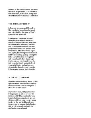 furnace of the world without the smell
of fire on its garments, — a life that is
full of interest, as His was, being ever
about His Father's business ; a life that
THE BATTLE OF LIFE 29
is free and generous and blessed, as
His was, being spent in doing good,
and refreshed by the sense of God's
presence and approval.
Last summer I saw two streams
emptying into the sea. One was a
sluggish, niggardly rivulet, in a wide,
fat, muddy bed; and every day the
tide came in and drowned out that
poor little stream, and filled it with
bitter brine. The other was a vigor-
ous, joyful, brimming mountain-river,
fed from unfailing springs among the
hills; and all the time it swept the
salt water back before it and kept
itself pure and sweet; and when the
tide came in, it only made the fresh
water rise higher and gather new
strength by the delay; and ever the
living stream poured forth into the
30 THE BATTLE OF LIFE
ocean its tribute of living water, — the
symbol of that influence which keeps
the ocean of life from turning into a
Dead Sea of wickedness.
My brother-men, will you take that
living stream as a type of your life
in the world? The question for you
is not what you are going to get out
of the world, but what you are going
to give to the world. The only way
to meet and overcome the inflowing
tide of evil is to roll against it the
outflowing river of good.
 
