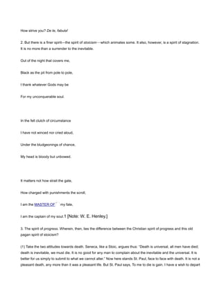 How strive you? De te, fabula!
2. But there is a finer spirit—the spirit of stoicism—which animates some. It also, however, is a spirit of stagnation.
It is no more than a surrender to the inevitable.
Out of the night that covers me,
Black as the pit from pole to pole,
I thank whatever Gods may be
For my unconquerable soul.
In the fell clutch of circumstance
I have not winced nor cried aloud,
Under the bludgeonings of chance,
My head is bloody but unbowed.
It matters not how strait the gate,
How charged with punishments the scroll,
I am the MASTER OF my fate,
I am the captain of my soul.1 [Note: W. E. Henley.]
3. The spirit of progress. Wherein, then, lies the difference between the Christian spirit of progress and this old
pagan spirit of stoicism?
(1) Take the two attitudes towards death. Seneca, like a Stoic, argues thus: “Death is universal, all men have died;
death is inevitable, we must die. It is no good for any man to complain about the inevitable and the universal. It is
better for us simply to submit to what we cannot alter.” Now here stands St. Paul, face to face with death. It is not a
pleasant death, any more than it was a pleasant life. But St. Paul says, To me to die is gain. I have a wish to depart
 