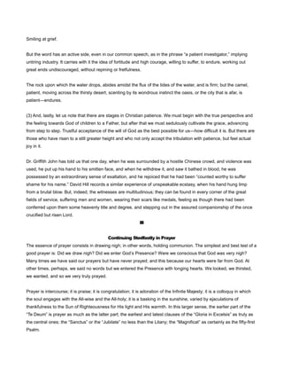 Smiling at grief.
But the word has an active side, even in our common speech, as in the phrase “a patient investigator,” implying
untiring industry. It carries with it the idea of fortitude and high courage, willing to suffer, to endure, working out
great ends undiscouraged, without repining or fretfulness.
The rock upon which the water drops, abides amidst the flux of the tides of the water, and is firm; but the camel,
patient, moving across the thirsty desert, scenting by its wondrous instinct the oasis, or the city that is afar, is
patient—endures.
(3) And, lastly, let us note that there are stages in Christian patience. We must begin with the true perspective and
the feeling towards God of children to a Father, but after that we must sedulously cultivate the grace, advancing
from step to step. Trustful acceptance of the will of God as the best possible for us—how difficult it is. But there are
those who have risen to a still greater height and who not only accept the tribulation with patience, but feel actual
joy in it.
Dr. Griffith John has told us that one day, when he was surrounded by a hostile Chinese crowd, and violence was
used, he put up his hand to his smitten face, and when he withdrew it, and saw it bathed in blood, he was
possessed by an extraordinary sense of exaltation, and he rejoiced that he had been “counted worthy to suffer
shame for his name.” David Hill records a similar experience of unspeakable ecstasy, when his hand hung limp
from a brutal blow. But, indeed, the witnesses are multitudinous; they can be found in every corner of the great
fields of service, suffering men and women, wearing their scars like medals, feeling as though there had been
conferred upon them some heavenly title and degree, and stepping out in the assured companionship of the once
crucified but risen Lord.
III
Continuing Stedfastly in Prayer
The essence of prayer consists in drawing nigh; in other words, holding communion. The simplest and best test of a
good prayer is: Did we draw nigh? Did we enter God’s Presence? Were we conscious that God was very nigh?
Many times we have said our prayers but have never prayed; and this because our hearts were far from God. At
other times, perhaps, we said no words but we entered the Presence with longing hearts. We looked, we thirsted,
we wanted, and so we very truly prayed.
Prayer is intercourse; it is praise; it is congratulation; it is adoration of the Infinite Majesty; it is a colloquy in which
the soul engages with the All-wise and the All-holy; it is a basking in the sunshine, varied by ejaculations of
thankfulness to the Sun of Righteousness for His light and His warmth. In this larger sense, the earlier part of the
“Te Deum” is prayer as much as the latter part; the earliest and latest clauses of the “Gloria in Excelsis” as truly as
the central ones; the “Sanctus” or the “Jubilate” no less than the Litany; the “Magnificat” as certainly as the fifty-first
Psalm.
 