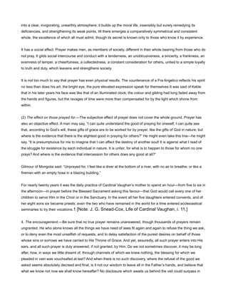 into a clear, invigorating, unearthly atmosphere; it builds up the moral life, insensibly but surely remedying its
deficiencies, and strengthening its weak points, till there emerges a comparatively symmetrical and consistent
whole, the excellence of which all must admit, though its secret is known only to those who know it by experience.
It has a social effect. Prayer makes men, as members of society, different in their whole bearing from those who do
not pray. It gilds social intercourse and conduct with a tenderness, an unobtrusiveness, a sincerity, a frankness, an
evenness of temper, a cheerfulness, a collectedness, a constant consideration for others, united to a simple loyalty
to truth and duty, which leavens and strengthens society.
It is not too much to say that prayer has even physical results. The countenance of a Fra Angelico reflects his spirit
no less than does his art; the bright eye, the pure elevated expression speak for themselves It was said of Keble
that in his later years his face was like that of an illuminated clock; the colour and gilding had long faded away from
the hands and figures, but the ravages of time were more than compensated for by the light which shone from
within.
(2) The effect on those prayed for.—The subjective effect of prayer does not cover the whole ground. Prayer has
also an objective effect. A man may say, “I can quite understand the good of praying for oneself; I can quite see
that, according to God’s will, these gifts of grace are to be worked for by prayer, like the gifts of God in nature; but
where is the evidence that there is the slightest good in praying for others?” He might even take this line—he might
say, “It is presumptuous for me to imagine that I can affect the destiny of another soul! It is against what I read of
the struggle for existence by each individual in nature. It is unfair, for what is to happen to those for whom no one
prays? And where is the evidence that intercession for others does any good at all?”
Gilmour of Mongolia said: “Unprayed for, I feel like a diver at the bottom of a river, with no air to breathe; or like a
fireman with an empty hose in a blazing building.”
For nearly twenty years it was the daily practice of Cardinal Vaughan’s mother to spend an hour—from five to six in
the afternoon—in prayer before the Blessed Sacrament asking this favour—that God would call every one of her
children to serve Him in the Choir or in the Sanctuary. In the event all her five daughters entered convents, and of
her eight sons six became priests; even the two who have remained in the world for a time entered ecclesiastical
seminaries to try their vocations.1 [Note: J. G. Snead-Cox, Life of Cardinal Vaughan, i. 11.]
4. The encouragement.—Be sure that no true prayer remains unanswered, though thousands of prayers remain
ungranted. He who alone knows all the things we have need of sees fit again and again to refuse the thing we ask,
or to deny even the most unselfish of requests, and to delay satisfaction of the purest desires on behalf of those
whose sins or sorrows we have carried to His Throne of Grace. And yet, assuredly, all such prayer enters into His
ears, and all such prayer is duly answered, if not granted, by Him. Do we not sometimes discover, it may be long
after, how, in ways we little dreamt of, through channels of which we knew nothing, the blessing for which we
pleaded in vain was vouchsafed at last? And when there is no such discovery, where the refusal of the good we
asked seems absolutely decreed and final, is it not our wisdom to leave all in the Father’s hands, and believe that
what we know not now we shall know hereafter? No disclosure which awaits us behind the veil could surpass in
 