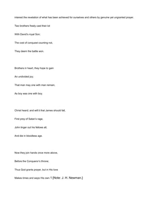 interest the revelation of what has been achieved for ourselves and others by genuine yet ungranted prayer.
Two brothers freely cast their lot
With David’s royal Son;
The cost of conquest counting not,
They deem the battle won.
Brothers in heart, they hope to gain
An undivided joy;
That man may one with man remain,
As boy was one with boy.
Christ heard; and will’d that James should fall,
First prey of Satan’s rage,
John linger out his fellows all,
And die in bloodless age.
Now they join hands once more above,
Before the Conqueror’s throne;
Thus God grants prayer, but in His love
Makes times and ways His own.1 [Note: J. H. Newman.]
 