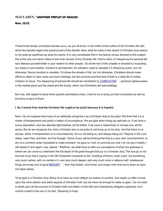 MACLARE , “ANOTHER TRIPLET OF GRACES
Rom_12:12.
These three closely connected clauses occur, as you all know, in the midst of that outline of the Christian life with
which the Apostle begins the practical part of this Epistle. Now, what he omits in this sketch of Christian duty seems
to me quite as significant as what he inserts. It is very remarkable that in the twenty verses devoted to this subject,
this is the only one which refers to the inner secrets of the Christian life. Paul’s notion of ‘deepening the spiritual life’
was ‘Behave yourself better in your relation to other people.’ So all the rest of this chapter is devoted to inculcating
our duties to one another. Conduct is all-important. An orthodox creed is valuable if it influences action, but not
otherwise. Devout emotion is valuable, if it drives the wheels of life, but not otherwise. Christians should make
efforts to attain to clear views and warm feelings, but the outcome and final test of both is a daily life of visible
imitation of Jesus. The deepening of spiritual life should be manifested by COMPLETER , practical righteousness
in the market-place and the street and the house, which non-Christians will acknowledge.
But now, with regard to these three specific exhortations here, I wish to try to bring out their connection as well as
the force of each of them.
I. So I remark first, that the Christian life ought to be joyful because it is hopeful.
Now, I do not suppose that many of us habitually recognise it as a Christian duty to be joyful. We think that it is a
matter of temperament and partly a matter of circumstance. We are glad when things go well with us. If we have a
sunny disposition, and are naturally light-hearted, all the better; if we have a melancholy or morose one, all the
worse. But do we recognise this, that a Christian who is not joyful is not living up to his duty; and that there is no
excuse, either in temperament or in circumstances, for our not being so, and always being so? ‘Rejoice in the Lord
alway,’ says Paul; and then, as if he thought, ‘Some of you will be thinking that that is a very rash commandment, to
aim at a condition quite impossible to make constant,’ he goes on-’and, to convince you that I do not say it hastily, I
will repeat it-“and again I say, rejoice.”‘ Brethren, we shall have to alter our conceptions of what true gladness is
before we can come to understand the full depth of the great thought that joy is a Christian duty. The true joy is not
the kind of joy that a saying in the Old Testament compares to the ‘crackling of thorns under a pot,’ but something
very much calmer, with no crackle in it; and very much deeper, and very much more in alliance with ‘whatsoever
things are lovely and of good REPORT ,’ than that foolish, short-lived, and empty mirth that burns down so soon
into black ashes.
To be glad is a Christian duty. Many of us have as much religion as makes us sombre, and impels us often to look
upon the more solemn and awful aspects of Christian truth, but we have not enough to make us glad. I do not need
to dwell upon all the sources in Christian faith and belief, of that lofty and imperatively obligatory gladness, but I
confine myself to the one in my text, ‘Rejoicing in hope.’
 