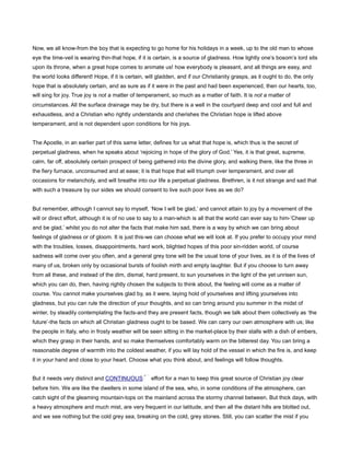Now, we all know-from the boy that is expecting to go home for his holidays in a week, up to the old man to whose
eye the time-veil is wearing thin-that hope, if it is certain, is a source of gladness. How lightly one’s bosom’s lord sits
upon its throne, when a great hope comes to animate us! how everybody is pleasant, and all things are easy, and
the world looks different! Hope, if it is certain, will gladden, and if our Christianity grasps, as it ought to do, the only
hope that is absolutely certain, and as sure as if it were in the past and had been experienced, then our hearts, too,
will sing for joy. True joy is not a matter of temperament, so much as a matter of faith. It is not a matter of
circumstances. All the surface drainage may be dry, but there is a well in the courtyard deep and cool and full and
exhaustless, and a Christian who rightly understands and cherishes the Christian hope is lifted above
temperament, and is not dependent upon conditions for his joys.
The Apostle, in an earlier part of this same letter, defines for us what that hope is, which thus is the secret of
perpetual gladness, when he speaks about ‘rejoicing in hope of the glory of God.’ Yes, it is that great, supreme,
calm, far off, absolutely certain prospect of being gathered into the divine glory, and walking there, like the three in
the fiery furnace, unconsumed and at ease; it is that hope that will triumph over temperament, and over all
occasions for melancholy, and will breathe into our life a perpetual gladness. Brethren, is it not strange and sad that
with such a treasure by our sides we should consent to live such poor lives as we do?
But remember, although I cannot say to myself, ‘Now I will be glad,’ and cannot attain to joy by a movement of the
will or direct effort, although it is of no use to say to a man-which is all that the world can ever say to him-’Cheer up
and be glad,’ whilst you do not alter the facts that make him sad, there is a way by which we can bring about
feelings of gladness or of gloom. It is just this-we can choose what we will look at. If you prefer to occupy your mind
with the troubles, losses, disappointments, hard work, blighted hopes of this poor sin-ridden world, of course
sadness will come over you often, and a general grey tone will be the usual tone of your lives, as it is of the lives of
many of us, broken only by occasional bursts of foolish mirth and empty laughter. But if you choose to turn away
from all these, and instead of the dim, dismal, hard present, to sun yourselves in the light of the yet unrisen sun,
which you can do, then, having rightly chosen the subjects to think about, the feeling will come as a matter of
course. You cannot make yourselves glad by, as it were, laying hold of yourselves and lifting yourselves into
gladness, but you can rule the direction of your thoughts, and so can bring around you summer in the midst of
winter, by steadily contemplating the facts-and they are present facts, though we talk about them collectively as ‘the
future’-the facts on which all Christian gladness ought to be based. We can carry our own atmosphere with us; like
the people in Italy, who in frosty weather will be seen sitting in the market-place by their stalls with a dish of embers,
which they grasp in their hands, and so make themselves comfortably warm on the bitterest day. You can bring a
reasonable degree of warmth into the coldest weather, if you will lay hold of the vessel in which the fire is, and keep
it in your hand and close to your heart. Choose what you think about, and feelings will follow thoughts.
But it needs very distinct and CONTINUOUS effort for a man to keep this great source of Christian joy clear
before him. We are like the dwellers in some island of the sea, who, in some conditions of the atmosphere, can
catch sight of the gleaming mountain-tops on the mainland across the stormy channel between. But thick days, with
a heavy atmosphere and much mist, are very frequent in our latitude, and then all the distant hills are blotted out,
and we see nothing but the cold grey sea, breaking on the cold, grey stones. Still, you can scatter the mist if you
 