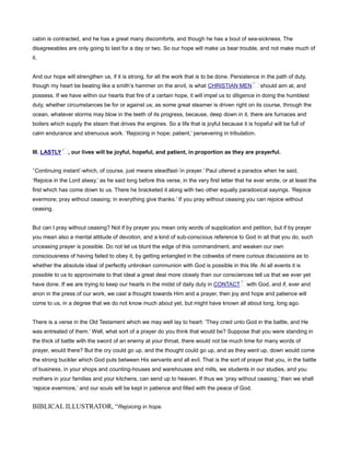 cabin is contracted, and he has a great many discomforts, and though he has a bout of sea-sickness. The
disagreeables are only going to last for a day or two. So our hope will make us bear trouble, and not make much of
it.
And our hope will strengthen us, if it is strong, for all the work that is to be done. Persistence in the path of duty,
though my heart be beating like a smith’s hammer on the anvil, is what CHRISTIAN MEN should aim at, and
possess. If we have within our hearts that fire of a certain hope, it will impel us to diligence in doing the humblest
duty, whether circumstances be for or against us; as some great steamer is driven right on its course, through the
ocean, whatever storms may blow in the teeth of its progress, because, deep down in it, there are furnaces and
boilers which supply the steam that drives the engines. So a life that is joyful because it is hopeful will be full of
calm endurance and strenuous work. ‘Rejoicing in hope; patient,’ persevering in tribulation.
III. LASTLY , our lives will be joyful, hopeful, and patient, in proportion as they are prayerful.
‘Continuing instant’-which, of course, just means steadfast-’in prayer.’ Paul uttered a paradox when he said,
‘Rejoice in the Lord alway,’ as he said long before this verse, in the very first letter that he ever wrote, or at least the
first which has come down to us. There he bracketed it along with two other equally paradoxical sayings. ‘Rejoice
evermore; pray without ceasing; in everything give thanks.’ If you pray without ceasing you can rejoice without
ceasing.
But can I pray without ceasing? Not if by prayer you mean only words of supplication and petition, but if by prayer
you mean also a mental attitude of devotion, and a kind of sub-conscious reference to God in all that you do, such
unceasing prayer is possible. Do not let us blunt the edge of this commandment, and weaken our own
consciousness of having failed to obey it, by getting entangled in the cobwebs of mere curious discussions as to
whether the absolute ideal of perfectly unbroken communion with God is possible in this life. At all events it is
possible to us to approximate to that ideal a great deal more closely than our consciences tell us that we ever yet
have done. If we are trying to keep our hearts in the midst of daily duty in CONTACT with God, and if, ever and
anon in the press of our work, we cast a thought towards Him and a prayer, then joy and hope and patience will
come to us, in a degree that we do not know much about yet, but might have known all about long, long ago.
There is a verse in the Old Testament which we may well lay to heart: ‘They cried unto God in the battle, and He
was entreated of them.’ Well, what sort of a prayer do you think that would be? Suppose that you were standing in
the thick of battle with the sword of an enemy at your throat, there would not be much time for many words of
prayer, would there? But the cry could go up, and the thought could go up, and as they went up, down would come
the strong buckler which God puts between His servants and all evil. That is the sort of prayer that you, in the battle
of business, in your shops and counting-houses and warehouses and mills, we students in our studies, and you
mothers in your families and your kitchens, can send up to heaven. If thus we ‘pray without ceasing,’ then we shall
‘rejoice evermore,’ and our souls will be kept in patience and filled with the peace of God.
BIBLICAL ILLUSTRATOR, “Rejoicing in hope.
 