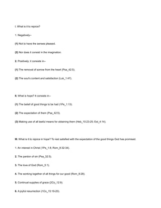 I. What is it to rejoice?
1. Negatively--
(1) Not to have the senses pleased.
(2) Nor does it consist in the imagination.
2. Positively; it consists in--
(1) The removal of sorrow from the heart (Psa_42:5).
(2) The soul’s content and satisfaction (Luk_1:47).
II. What is hope? It consists in--
(1) The belief of good things to be had (1Pe_1:13).
(2) The expectation of them (Psa_42:5).
(3) Making use of all lawful means for obtaining them (Heb_10:23-25; Est_4:14).
III. What is it to rejoice in hope? To rest satisfied with the expectation of the good things God has promised.
1. An interest in Christ (1Pe_1:8; Rom_8:32-34).
2. The pardon of sin (Psa_32:5).
3. The love of God (Rom_5:1).
4. The working together of all things for our good (Rom_8:28).
5. Continual supplies of grace (2Co_12:9).
6. A joyful resurrection (1Co_15:19-20).
 