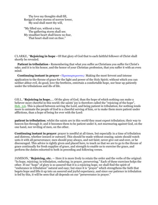 Thy love my thoughts shall fill,
Resign’d when storms of sorrow lower,
My soul shall meet thy will,
“My lifted eye, without a tear.
The gathering storm shall see.
My steadfast heart shall know no fear,
That heart shall rest on thee.”
CLARKE, “Rejoicing in hope - Of that glory of God that to each faithful follower of Christ shall
shortly be revealed.
Patient in tribulation - Remembering that what you suffer as Christians you suffer for Christ’s
sake; and it is to his honor, and the honor of your Christian profession, that you suffer it with an even
mind.
Continuing instant in prayer - Προσκαρτερουντες· Making the most fervent and intense
application to the throne of grace for the light and power of the Holy Spirit; without which you can
neither abhor evil, do good, love the brethren, entertain a comfortable hope, nor bear up patiently
under the tribulations and ills of life.
GILL, “Rejoicing in hope,.... Of the glory of God, than the hope of which nothing can make a
believer more cheerful in this world; the saints' joy is therefore called the "rejoicing of the hope",
Heb_3:6. This is placed between serving the Lord, and being patient in tribulation; for nothing tends
more to animate the people of God to a cheerful serving of him, or to make them more patient under
afflictions, than a hope of being for ever with the Lord:
patient in tribulation; whilst the saints are in this world they must expect tribulation; their way to
heaven lies through it; and it becomes them to be patient under it, not murmuring against God, on the
one hand, nor reviling of men, on the other.
Continuing instant in prayer: prayer is needful at all times, but especially in a time of tribulation
and distress, whether inward or outward. This should be made without ceasing; saints should watch
unto it with all perseverance; men should pray always, and not faint; never give out and over, or be
discouraged. This advice is rightly given and placed here, to teach us that we are to go to the throne of
grace continually for fresh supplies of grace, and strength to enable us to exercise the grace, and
perform the duties exhorted to both in preceding and following verses.
JAMISON, “Rejoicing, etc. — Here it is more lively to retain the order and the verbs of the original:
“In hope, rejoicing; in tribulation, enduring; in prayer, persevering.” Each of these exercises helps the
other. If our “hope” of glory is so assured that it is a rejoicing hope, we shall find the spirit of
“endurance in tribulation” natural and easy; but since it is “prayer” which strengthens the faith that
begets hope and lifts it up into an assured and joyful expectancy, and since our patience in tribulation
is fed by this, it will be seen that all depends on our “perseverance in prayer.”
 