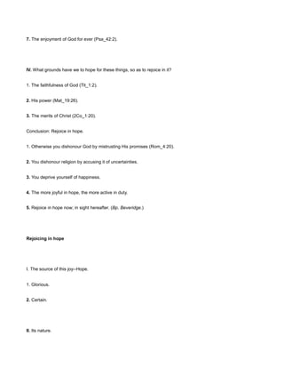 7. The enjoyment of God for ever (Psa_42:2).
IV. What grounds have we to hope for these things, so as to rejoice in it?
1. The faithfulness of God (Tit_1:2).
2. His power (Mat_19:26).
3. The merits of Christ (2Co_1:20).
Conclusion: Rejoice in hope.
1. Otherwise you dishonour God by mistrusting His promises (Rom_4:20).
2. You dishonour religion by accusing it of uncertainties.
3. You deprive yourself of happiness.
4. The more joyful in hope, the more active in duty.
5. Rejoice in hope now; in sight hereafter. (Bp. Beveridge.)
Rejoicing in hope
I. The source of this joy--Hope.
1. Glorious.
2. Certain.
II. Its nature.
 