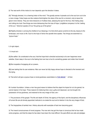 2. The real worth of this instinct to man depends upon the direction it takes.
(1) “Wrongly directed, it is a fawning traitor of the mind.” The goodly scenes it spreads out to the soul turn out to be
a mere mirage. False hopes are like meteors that brighten the skies of the soul for a moment, only to leave the
gloom more intense. They are mere blossoms on fruitless trees, pleasing the eye for the hour, then fading away
and rotting into dust. Few things are more distressing than the loss of hope. Longfellow compares it to the “setting
of the sun.” Solomon speaks of it as “the giving up of the ghost.”
(2) Rightly directed, is among the chiefest of our blessings. It is that which gives sunshine to the sky, beauty to the
landscape, and music to life. Such is the hope of which the apostle here speaks. Two things are essential to a
“joyous hope.”
I. A right object.
1. It must not--
(1) Be selfish. So constituted is the soul, that the hope that is directed exclusively to its own happiness never
satisfies. Down deep in the soul is the feeling that man has to live for something greater and nobler than himself.
(2) Be incapable of engaging all our powers.
(3) Less lasting than its own existence. Man can never be fully happy whose hope is directed to the transient and
the dying.
2. That which will give a joyous hope is moral goodness--assimilation to THE IMAGE of God.
II. A certain foundation. Unless a man has good reason to believe that the object he hopes for is to be gained, he
cannot rejoice in his hope. Three reasons for believing that a soul, guilty and depraved, can be brought into
possession of true goodness, and restored to the very image of God, are--
1. The provisions of the gospel. The life and death of Christ, the agency of the Spirit, and the disciplinary influences
of human life are all divinely appointed methods to re-create the soul and to fashion it into the very image of God.
2. The biographies of sainted men. History abounds with examples of bad men becoming good.
3. The inward consciousness of moral progress. The man who has got this hope is conscious that he has made
some progress, and that the steps he has taken have been the most difficult. His past efforts are aids and pledges
 
