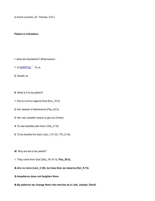 to future success. (D. Thomas, D.D.)
Patient in tribulation.
I. what are tribulations? What-soever--
1. Is HURTFUL to us.
2. Vexeth us.
II. What is it to be patient?
1. Not to murmur against God (Exo_16:3).
2. Nor despair of deliverance (Psa_42:5).
3. Nor use unlawful means to get out of them.
4. To rest satisfied with them (1Sa_3:18).
5. To be thankful for them (Job_1:21-22; 1Th_5:18).
III. Why are we to be patient?
1. They come from God (2Sa_16:10-12; Psa_39:2).
2. Are no more (Lam_3:39), but less than we deserve (Ezr_9:13).
3. Impatience does not heighten them.
4. By patience we change them into mercies as in Job, Joseph, David.
 