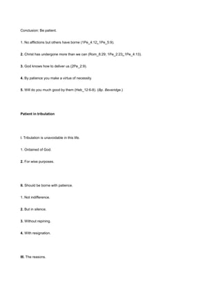 Conclusion: Be patient.
1. No afflictions but others have borne (1Pe_4:12; 1Pe_5:9).
2. Christ has undergone more than we can (Rom_8:29; 1Pe_2:23; 1Pe_4:13).
3. God knows how to deliver us (2Pe_2:9).
4. By patience you make a virtue of necessity.
5. Will do you much good by them (Heb_12:6-8). (Bp. Beveridge.)
Patient in tribulation
I. Tribulation is unavoidable in this life.
1. Ordained of God.
2. For wise purposes.
II. Should be borne with patience.
1. Not indifference.
2. But in silence.
3. Without repining.
4. With resignation.
III. The reasons.
 