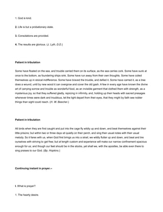 1. God is kind.
2. Life is but a probationary state.
3. Consolations are provided.
4. The results are glorious. (J. Lyth, D.D.)
Patient in tribulation
Some have floated on the sea, and trouble carried them on its surface, as the sea carries cork. Some have sunk at
once to the bottom, as foundering ships sink. Some have run away from their own thoughts. Some have coiled
themselves up in stoical indifference. Some have braved the trouble, and defied it. Some have carried it, as a tree
does a wound, until by new wood it can overgrow and cover the old gash. A few in every age have known the divine
art of carrying sorrow and trouble as wonderful food, as an invisible garment that clothed them with strength, as a
mysterious joy, so that they suffered gladly, rejoicing in infirmity, and, holding up their heads with sacred presages
whenever times were dark and troublous, let the light depart from their eyes, that they might by faith see nobler
things than sight could reach. (H. W. Beecher.)
Patient in tribulation
All birds when they are first caught and put into the cage fly wildly up and down, and beat themselves against their
little prisons; but within two or three days sit quietly on their perch, and sing their usual notes with their usual
melody. So it fares with us, when God first brings us into a strait; we wildly flutter up and down, and beat and tire
ourselves with striving to get free; but at length custom and experience will make our narrow confinement spacious
enough for us; and though our feet should be in the stocks, yet shall we, with the apostles, be able even there to
sing praises to our God. (Bp. Hopkins.)
Continuing instant in prayer.--
I. What is prayer?
1. The hearty desire.
 