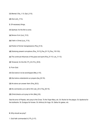 (1) Mental (1Sa_1:13; Eph_5:10).
(2) Oral (Joh_17:5).
2. Of necessary things.
(1) Spiritual, for the life to come.
(a) Sense of sin (Luk_13:3).
(b) Faith in Christ (Luk_17:5).
(c) Pardon of former transgressions (Psa_51:9).
(d) Subduing present corruptions (Psa_19:12; Psa_91:13; Psa_119:133).
(e) The continual influences of His grace and spirit (Psa_51:10; Luk_11:13).
(2) Temporal, for this life (1Ti_4:8; Pro_30:8).
3. From God.
(1) God alone is to be worshipped (Mat_4:10).
(2) God alone understands our prayers (Isa_63:16).
(3) He alone can answer them (Psa_65:2).
(4) He commands us to call to Him (Jer_33:3; Psa_50:15).
(5) Christ directs us to pray to Him (Mat_6:9).
See the error of Papists, who pray to the Cross. To the Virgin Mary, etc. St. Roche for the plague. St. Apollonia for
the toothache. St. Eulogius for horses. St. Anthony for hogs. St. Gallus for geese, etc.
II. Why should we pray?
1. God hath commanded it (1Th_5:17).
 