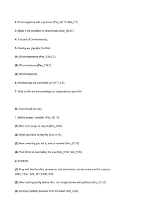 2. Encouraged us with a promise (Psa_50:15; Mat_7:7).
3. Made it the condition of all promises (Eze_36:37).
4. It is part of Divine worship.
5. Hereby we give glory to God.
(1) Of omnipresence (Psa_139:2-3).
(2) Of omniscience (Psa_139:7).
(3) Of omnipotence.
6. All blessings are sanctified by it (1Ti_4:5).
7. Only by this we acknowledge our dependence upon Him.
III. How should we pray.
1. Before prayer, consider (Psa_10:17).
(1) Who is it you go to pray to (Exo_34:6).
(2) What you have to pray for (1Jn_5:14).
(3) How unworthy you are to ask or receive (Gen_32:10).
(4) That Christ is interceding for you (Eph_3:12; Heb_7:25).
2. In prayer.
(1) Pray with that humility, reverence, and submission, as becomes a sinful creature
(Gen_18:27; Luk_18:13; Ezr_9:6).
(2) Utter nothing rashly before Him, nor mingle stories with petitions (Ecc_5:1-2).
(3) Let every petition proceed from the heart (Joh_4:24).
 