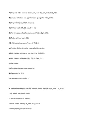 (4) Pray only in the name of Christ (Joh_14:13-14; Joh_16:23; Heb_7:25).
(5) Let your affections and apprehensions go together (1Co_14:15).
(6) Pray in faith (Mar_11:24; Jam_1:6).
(7) Without wrath (1Ti_2:8; Mat_6:14-15).
(8) For others as well as for yourselves (1Ti_2:1; Eph_6:18).
(9) To the right end (Jam_4:3).
(10) Add praise to prayers (Php_4:6; 1Ti_2:1).
(a) Praising God is all that He expects for His mercies.
(b) It is the best sacrifice we can offer (Psa_69:30-31).
(c) It is the work of Heaven (Rev_7:9-10; Rev_19:1).
3. After prayer.
(1) Consider what you have prayed for.
(2) Expect it (Psa_5:3).
(3) Use means for obtaining it.
IV. When should we pray? Or how continue instant in prayer (Eph_6:18; 1Th_5:17).
1. Be always in a praying frame.
2. Take all occasions of praying.
3. Never faint in prayer (Luk_18:1; 2Co_12:8-9).
4. Make prayer your daily exercise.
 