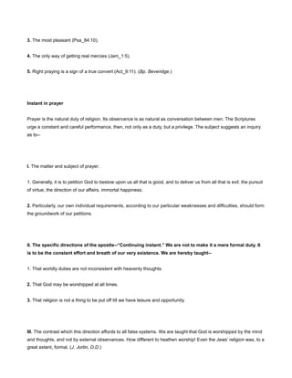 3. The most pleasant (Psa_84:10).
4. The only way of getting real mercies (Jam_1:5).
5. Right praying is a sign of a true convert (Act_9:11). (Bp. Beveridge.)
Instant in prayer
Prayer is the natural duty of religion. Its observance is as natural as conversation between men. The Scriptures
urge a constant and careful performance, then, not only as a duty, but a privilege. The subject suggests an inquiry
as to--
I. The matter and subject of prayer.
1. Generally, it is to petition God to bestow upon us all that is good, and to deliver us from all that is evil: the pursuit
of virtue, the direction of our affairs, immortal happiness.
2. Particularly, our own individual requirements, according to our particular weaknesses and difficulties, should form
the groundwork of our petitions.
II. The specific directions of the apostle--“Continuing instant.” We are not to make it a mere formal duty. It
is to be the constant effort and breath of our very existence. We are hereby taught--
1. That worldly duties are not inconsistent with heavenly thoughts.
2. That God may be worshipped at all times.
3. That religion is not a thing to be put off till we have leisure and opportunity.
III. The contrast which this direction affords to all false systems. We are taught that God is worshipped by the mind
and thoughts, and not by external observances. How different to heathen worship! Even the Jews’ religion was, to a
great extent, formal. (J. Jortin, D.D.)
 