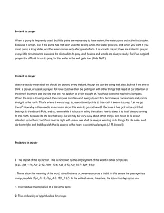 Instant in prayer
When a pump is frequently used, but little pains are necessary to have water; the water pours out at the first stroke,
because it is high. But if the pump has not been used for a long while, the water gets low, and when you want it you
must pump a long while, and the water comes only after great efforts. It is so with prayer; if we are instant in prayer,
every little circumstance awakens the disposition to pray, and desires and words are always ready. But if we neglect
prayer it is difficult for us to pray; for the water in the well gets low. (Felix Neff.)
Instant in prayer
doesn’t exactly mean that we should be praying every instant, though we can be doing that also, but not if we are to
think a prayer, or speak a prayer, for how could we then be getting on with other things that need all our attention at
the time? But there are prayers that are not spoken or even thought of. You have seen the mariner’s compass.
When the ship is tossing about, the compass trembles and swings to and fro, but it always comes back and points
straight to the north. That’s where it wants to go to; every time it points to the north it seems to pray, “Let me go
there!” Now why is this needle so constant about this wish to go northward? Because it has got in it a spirit that
belongs to the distant Pole, and so, even while it is busy in telling the sailors how to steer, it is itself always turning
to the north, because its life lies that way. So we may be very busy about other things, and need to fix all our
attention upon them; but if our heart is right with Jesus, we shall be always wanting to do things for His sake, and
do them right; and that big wish that is always in the heart is a continual prayer. (J. R. Howat.)
Instancy in prayer
I. The import of the injunction. This is indicated by the employment of the word in other Scriptures
(e.g., Act_1:14; Act_2:42; Rom_13:6; Act_8:13; Act_10:7; Eph_6:18)
. These show the meaning of the word; steadfastness or perseverance as a habit. In this sense the passage has
many parallels (Eph_6:18; Php_4:6; 1Th_5:17). In the widest sense, therefore, the injunction lays upon us--
1. The habitual maintenance of a prayerful spirit.
2. The embracing of opportunities for prayer.
 
