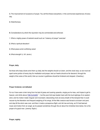 3. The improvement of occasions of prayer. You will find these everywhere, in the commonest experiences of every
day.
4. Watchfulness.
II. Considerations by which the injunction may be commended and enforced.
1. What a mighty power of restraint would such an “instancy of prayer” exercise!
2. What a spiritual elevation!
3. What peace amid conflicting cares!
4. What strength! (J. M. Jarvie.)
Prayer, daily
As those who keep clocks wind them up daily, lest the weights should run down, and the clock stop; so we must set
apart some portion of every day for meditation and prayer, lest our hearts should so far descend, through the
weight of the cares of this world, that our course in godliness should be hindered and stopped. (Cawdray.)
Prayer hindered, not defeated
For so I have seen a lark rising from his bed of grass and soaring upwards, singing as he rises, and hopes to get to
heaven, and climb above THE CLOUDS ; but the poor bird was beaten back with the loud sighings of an eastern
wind, and his motion made irregular and inconstant, descending more at every breath of the tempest than it could
recover by the liberation and frequent weighing of his wings, till the little creature was forced to sit down and pant,
and stay till the storm was over; and then it made a prosperous flight, and did rise and sing, as if it had learned
music and motion from an angel, as he passed sometimes through the air about his ministries here below. So is the
prayer of a good man. (Jeremy Taylor.)
Prayer, nightly
 