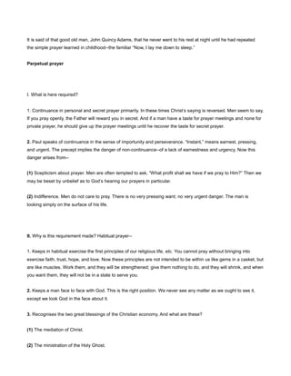 It is said of that good old man, John Quincy Adams, that he never went to his rest at night until he had repeated
the simple prayer learned in childhood--the familiar “Now, I lay me down to sleep.”
Perpetual prayer
I. What is here required?
1. Continuance in personal and secret prayer primarily. In these times Christ’s saying is reversed. Men seem to say,
If you pray openly, the Father will reward you in secret. And if a man have a taste for prayer meetings and none for
private prayer, he should give up the prayer meetings until he recover the taste for secret prayer.
2. Paul speaks of continuance in the sense of importunity and perseverance. “Instant,” means earnest, pressing,
and urgent. The precept implies the danger of non-continuance--of a lack of earnestness and urgency. Now this
danger arises from--
(1) Scepticism about prayer. Men are often tempted to ask, “What profit shall we have if we pray to Him?” Then we
may be beset by unbelief as to God’s hearing our prayers in particular.
(2) Indifference. Men do not care to pray. There is no very pressing want; no very urgent danger. The man is
looking simply on the surface of his life.
II. Why is this requirement made? Habitual prayer--
1. Keeps in habitual exercise the first principles of our religious life, etc. You cannot pray without bringing into
exercise faith, trust, hope, and love. Now these principles are not intended to be within us like gems in a casket, but
are like muscles. Work them, and they will be strengthened; give them nothing to do, and they will shrink, and when
you want them, they will not be in a state to serve you.
2. Keeps a man face to face with God. This is the right position. We never see any matter as we ought to see it,
except we look God in the face about it.
3. Recognises the two great blessings of the Christian economy. And what are these?
(1) The mediation of Christ.
(2) The ministration of the Holy Ghost.
 