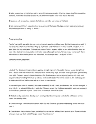 4. Is the constant use of the highest agency which Christians can employ. What has prayer done? Conquered the
elements, healed the diseased, restored life, etc. Prayer moves the band which moves the world.
5. Is second only to ceaseless praise in the loftiness and in the sacredness of the habit.
6. Is in harmony with God’s present method of government. The basis of that government is atonement, i.e., an
embodied supplication for mercy. (S. Martin.)
Prayer unceasing
Fletcher’s whole life was a life of prayer; and so intensely was his mind fixed upon God that he sometimes said, “I
would not move from my seat without lifting up my heart to God.” “Wherever we met,” says Mr. Vaughan, “if we
were alone, his first salute was, ‘Do I meet you praying?’ And if we were talking on any point of divinity, when we
were in the depth of our discourse he would often break off abruptly and ask, ‘Where are our hearts now?’ If ever
the misconduct of an absent person was mentioned, his usual reply was, ‘Let us pray for him.’”
Constant, instant, expectant
I. Instant. The Greek word means “always applying strength in prayer”; “blessed is the man whose strength is in
Thee.” Brooks saith that the word is a metaphor taken from hunting dogs, which will never give up the game till they
have got it. Prevalent prayer is frequently spoken of in Scripture as an agony--“striving together with me in your
prayers,” and as “wrestling.” We must go with our whole soul to God or He will not accept us. We are to pray as if
all depended upon our praying. How are we to attain to this urgency?
1. Let us study the value of the mercy which we are seeking at God’s hand. Whatever it is that thou art asking for, it
is no trifle. If it be a doubtful thing, lay it aside: but if thou art certain that the blessing sought is good and necessary,
examine it as a goldsmith inspects a jewel when he wishes to estimate its worth.
2. Meditate on thy necessities. See thy soul’s poverty and undeservingness. Look at what will happen to thee
unless this blessing come.
3. Endeavour to get a distinct consciousness of the fact that God must give thee this blessing, or thou wilt never
have it.
4. Eagerly desire the good thing. Stand not before God as one who will be content whether or no. There are times
when you must say, “I will not let Thee go, except Thou bless me.”
 