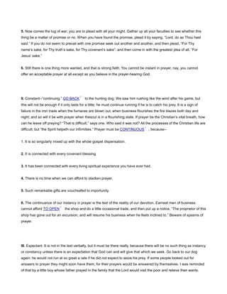 5. Now comes the tug of war; you are to plead with all your might. Gather up all your faculties to see whether this
thing be a matter of promise or no. When you have found the promise, plead it by saying, “Lord, do as Thou hast
said.” If you do not seem to prevail with one promise seek out another and another, and then plead, “For Thy
name’s sake, for Thy truth’s sake, for Thy covenant’s sake”; and then come in with the greatest plea of all, “For
Jesus’ sake.”
6. Still there is one thing more wanted, and that is strong faith. You cannot be instant in prayer, nay, you cannot
offer an acceptable prayer at all except as you believe in the prayer-hearing God.
II. Constant--“continuing.” GO BACK to the hunting dog. We saw him rushing like the wind after his game, but
this will not be enough if it only lasts for a little; he must continue running if he is to catch his prey. It is a sign of
failure in the iron trade when the furnaces are blown out; when business flourishes the fire blazes both day and
night; and so will it be with prayer when thesoul is in a flourishing state. If prayer be the Christian’s vital breath, how
can he leave off praying? “That is difficult,” says one. Who said it was not? All the processes of the Christian life are
difficult; but “the Spirit helpeth our infirmities.” Prayer must be CONTINUOUS , because--
1. It is so singularly mixed up with the whole gospel dispensation.
2. It is connected with every covenant blessing.
3. It has been connected with every living spiritual experience you have ever had.
4. There is no time when we can afford to slacken prayer.
5. Such remarkable gifts are vouchsafed to importunity.
6. The continuance of our instancy in prayer is the test of the reality of our devotion. Earnest men of business
cannot afford TO OPEN the shop and do a little occasional trade, and then put up a notice, “The proprietor of this
shop has gone out for an excursion, and will resume his business when he feels inclined to.” Beware of spasms of
prayer.
III. Expectant. It is not in the text verbally, but it must be there really, because there will be no such thing as instancy
or constancy unless there is an expectation that God can and will give that which we seek. Go back to our dog
again: he would not run at so great a rate if he did not expect to seize his prey. If some people looked out for
answers to prayer they might soon have them, for their prayers would be answered by themselves. I was reminded
of that by a little boy whose father prayed in the family that the Lord would visit the poor and relieve their wants.
 