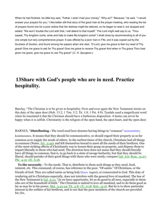 When he had finished, his little boy said, “Father, I wish I had your money.” “Why so?” “Because,” he said, “ I would
answer your prayers for you.” I like better still that story of the good man at the prayer-meeting, who reading the list
of prayers found one for a poor widow that her distress might be relieved, so he began to read it, but stopped and
added, “We won’t trouble the Lord with that, I will attend to that myself.” The Lord might well say to us, “Thou
sayest, Thy kingdom come; arise and help to make My kingdom come!” I shall close by recommending to all of you
one simple but very comprehensive prayer. It was offered by a poor man in Fife, and it was copied out by the
Duchess of Gordon, and found among her papers when she died. “O Lord, give me grace to feel my need of Thy
grace! Give me grace to ask for Thy grace! Give me grace to receive Thy grace! And when in Thy grace Thou hast
given me grace, give me grace to use Thy grace!” (C. H. Spurgeon.)
13Share with God's people who are in need. Practice
hospitality.
Barclay, “The Christian is to be given to hospitality. Over and over again the New Testament insists on
this duty of the open door (Heb. 13:2; 1 Tim. 3:2; Tit. 1:8; 1 Pet. 4:9). Tyndale used a magnificent word
when he translated it that the Christian should have a harborous disposition. A home can never be
happy when it is selfish. Christianity is the religion of the open hand, the open heart, and the open door.
BARNES, “Distributing - The word used here denotes having things in “common” κοινωνοሞντες
koinōnountes. It means that they should be communicative, or should regard their property as so far
common as to supply the needs of others. In the earliest times of the church, Christians had all things
in common (Notes, Act_2:44), and felt themselves bound to meet all the needs of their brethren. One
of the most striking effects of Christianity was to loosen their grasp on property, and dispose them to
impart liberally to those who had need. The direction here does not mean that they should literally
have all things in common; that is, to go back to a state of savage barbarity; but that they should be
liberal, should partake of their good things with those who were needy; compare Gal_6:6; Rom_15:27;
Phi_4:15; 1Ti_6:18.
To the necessity - To the needs. That is, distribute to them such things as they need, food,
raiment, etc. This command, of course, has reference to the poor. “Of saints.” Of Christians, or the
friends of God. They are called saints as being holy (ᅋγιοι hagioi), or consecrated to God. This duty of
rendering aid to Christians especially, does not interfere with the general love of mankind. The law of
the New Testament is Gal_6:10, “As we have opportunity, let us do good to all men, especially to them
who are of the household of faith.” The Christian is indeed to love all mankind, and to do them good as
far as may be in his power, Mat_5:43-44; Tit_3:8; 1Ti_6:18; Heb_13:16. But he is to show particular
interest in the welfare of his brethren, and to see that the poor members of the church are provided
for; for,
 