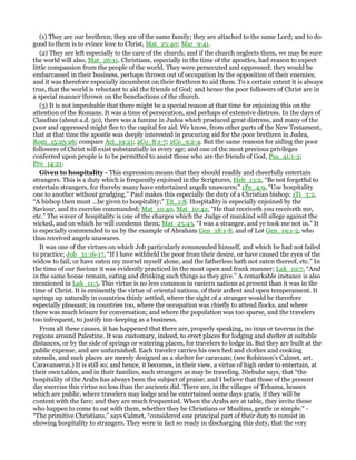 (1) They are our brethren; they are of the same family; they are attached to the same Lord; and to do
good to them is to evince love to Christ, Mat_25:40; Mar_9:41.
(2) They are left especially to the care of the church; and if the church neglects them, we may be sure
the world will also, Mat_26:11. Christians, especially in the time of the apostles, had reason to expect
little compassion from the people of the world. They were persecuted and oppressed; they would be
embarrassed in their business, perhaps thrown out of occupation by the opposition of their enemies;
and it was therefore especially incumbent on their Brethren to aid them. To a certain extent it is always
true, that the world is reluctant to aid the friends of God; and hence the poor followers of Christ are in
a special manner thrown on the benefactions of the church.
(3) It is not improbable that there might be a special reason at that time for enjoining this on the
attention of the Romans. It was a time of persecution, and perhaps of extensive distress. In the days of
Claudius (about a.d. 50), there was a famine in Judea which produced great distress, and many of the
poor and oppressed might flee to the capital for aid. We know, from other parts of the New Testament,
that at that time the apostle was deeply interested in procuring aid for the poor brethren in Judea,
Rom_15:25-26; compare Act_19:21; 2Co_8:1-7; 2Co_9:2-4. But the same reasons for aiding the poor
followers of Christ will exist substantially in every age; and one of the most precious privileges
conferred upon people is to be permitted to assist those who are the friends of God, Psa_41:1-3;
Pro_14:21.
Given to hospitality - This expression means that they should readily and cheerfully entertain
strangers. This is a duty which is frequently enjoined in the Scriptures, Heb_13:2, “Be not forgetful to
entertain strangers, for thereby many have entertained angels unawares;” 1Pe_4:9, “Use hospitality
one to another without grudging.” Paul makes this especially the duty of a Christian bishop; 1Ti_3:2,
“A bishop then must ...be given to hospitality;” Tit_1:8. Hospitality is especially enjoined by the
Saviour, and its exercise commanded; Mat_10:40, Mat_10:42, “He that receiveth you receiveth me,
etc.” The waver of hospitality is one of the charges which the Judge of mankind will allege against the
wicked, and on which he will condemn them; Mat_25:43, “I was a stranger, and ye took me not in.” It
is especially commended to us by the example of Abraham Gen_18:1-8, and of Lot Gen_19:1-2, who
thus received angels unawares.
It was one of the virtues on which Job particularly commended himself, and which he had not failed
to practice; Job_31:16-17, “If I have withheld the poor from their desire, or have caused the eyes of the
widow to fail; or have eaten my morsel myself alone, and the fatherless hath not eaten thereof, etc.” In
the time of our Saviour it was evidently practiced in the most open and frank manner; Luk_10:7, “And
in the same house remain, eating and drinking such things as they give.” A remarkable instance is also
mentioned in Luk_11:5. This virtue is no less common in eastern nations at present than it was in the
time of Christ. It is eminently the virtue of oriental nations, of their ardent and open temperament. It
springs up naturally in countries thinly settled, where the sight of a stranger would be therefore
especially pleasant; in countries too, where the occupation was chiefly to attend flocks, and where
there was much leisure for conversation; and where the population was too sparse, and the travelers
too infrequent, to justify inn-keeping as a business.
From all these causes, it has happened that there are, properly speaking, no inns or taverns in the
regions around Palestine. It was customary, indeed, to erect places for lodging and shelter at suitable
distances, or by the side of springs or watering places, for travelers to lodge in. But they are built at the
public expense, and are unfurnished. Each traveler carries his own bed and clothes and cooking
utensils, and such places are merely designed as a shelter for caravans; (see Robinson’s Calmet, art.
Caravanserai.) It is still so; and hence, it becomes, in their view, a virtue of high order to entertain, at
their own tables, and in their families, such strangers as may be traveling. Niebuhr says, that “the
hospitality of the Arabs has always been the subject of praise; and I believe that those of the present
day exercise this virtue no less than the ancients did. There are, in the villages of Tehama, houses
which are public, where travelers may lodge and be entertained some days gratis, if they will be
content with the fare; and they are much frequented. When the Arabs are at table, they invite those
who happen to come to eat with them, whether they be Christians or Muslims, gentle or simple.” -
“The primitive Christians,” says Calmet, “considered one principal part of their duty to consist in
showing hospitality to strangers. They were in fact so ready in discharging this duty, that the very
 