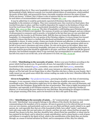 pagan admired them for it. They were hospitable to all strangers, but especially to those who were of
the household of faith. Believers scarcely ever traveled without letters of communion, which testified
the purity of their faith, and procured for them a favorable reception wherever the name of Jesus
Christ was known;” (Calmet, Dict.) Calmer is also of opinion that the two minor epistles of John may
be such letters of recommendation and communion; compare 2Jo_1:10.
It may be added that it would be particularly expected of Christians that they should show
hospitality to the ministers of religion. They were commonly poor; they received no fixed salary; they
traveled from place to place; and they would be dependent for support on the kindness of those who
loved the Lord Jesus Christ. This was particularly intended by our Saviour’s instructions on the
subject, Mat_10:11-13, Mat_10:40-42. The duty of hospitality is still binding upon Christians and all
people. The law of Christ is not repealed. The customs of society are indeed changed; and one evidence
of advancement in commerce and in security, is furnished in the fact that inns are now provided and
patronized for the traveler in all Christian lands. Still this does not lessen the obligations to show
hospitality. It is demanded by the very genius of the Christian religion; it evinces proper love toward
mankind; it shows that there is a feeling of brotherhood and kindness toward others, when such
hospitality is shown. It unites society, creates new bonds of interest and affection, to show kindness to
the stranger and to the poor. To what extent this is to be done, is one of those questions which are to
be left to every man’s conscience and views of duty. No rule can be given on the subject. Many men
have not the means to be extensively hospitable; and many are not placed in situations that require it.
No rules could be given that should be applicable to all cases; and hence, the Bible has left the general
direction, has furnished examples where it was exercised, has recommended it to mankind, and then
has left every man to act on the rule, as he will answer it to God; see Mat_25:34-46.
CLARKE, “Distributing to the necessity of saints - Relieve your poor brethren according to the
power which God has given you. Do good unto all men, but especially to them which are of the
household of faith. Instead of χρειαις, necessities, some ancient MSS. have µνειαις, memorials;
distributing to the memorials of the saints, which some interpret as referring to saints that were
absent; as if he had said: Do not forget those in other Churches who have a claim on your bounty. But I
really cannot see any good sense which this various reading can make in the text; I therefore follow the
common reading.
Given to hospitality - Την φιλοξενιαν διωκοντες, pursuing hospitality, or the duty of entertaining
strangers. A very necessary virtue in ancient times, when houses of public accommodation were
exceedingly scarce. This exhortation might have for its object the apostles, who were all itinerants; and
in many cases the Christians, flying before the face of persecution. This virtue is highly becoming in all
Christians, and especially in all Christian ministers, who have the means of relieving a brother in
distress, or of succouring the poor wherever he may find them. But providing for strangers in distress
is the proper meaning of the term; and to be forward to do this is the spirit of the duty.
GILL, “Distributing to the necessity of saints,.... Or "communicating", as many versions render
the word; "distributing" more properly belongs to the officers of the church, the deacons, and
communicating to the members of it in common. All men in general are to be relieved that are in want,
even our very enemies, and particularly such as are our own flesh and blood, nearly related to us, aged
parents, &c. and especially they that are of the household of faith, here called "saints"; and indeed,
such only come under the care and notice of a church: and they are such, whom God has set apart for
himself, has chosen in his Son, that they should be holy; whom Christ has sanctified, or whose sins he
has expiated by his blood; and to whom he is made sanctification; and in whose hearts a work of grace
and holiness is wrought by the Spirit of God, which is the sanctification of the Spirit they are chosen
through, as a mean to eternal salvation by Christ; and in consequence of this, they live soberly,
 