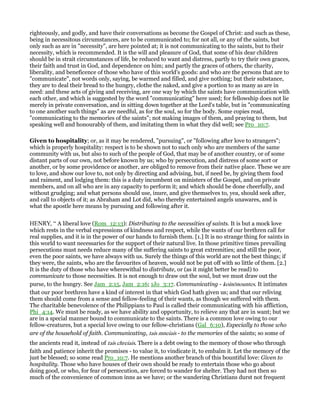 righteously, and godly, and have their conversations as become the Gospel of Christ: and such as these,
being in necessitous circumstances, are to be communicated to; for not all, or any of the saints, but
only such as are in "necessity", are here pointed at; it is not communicating to the saints, but to their
necessity, which is recommended. It is the will and pleasure of God, that some of his dear children
should be in strait circumstances of life, be reduced to want and distress, partly to try their own graces,
their faith and trust in God, and dependence on him; and partly the graces of others, the charity,
liberality, and beneficence of those who have of this world's goods: and who are the persons that are to
"communicate", not words only, saying, be warmed and filled, and give nothing; but their substance,
they are to deal their bread to the hungry, clothe the naked, and give a portion to as many as are in
need: and these acts of giving and receiving, are one way by which the saints have communication with
each other, and which is suggested by the word "communicating" here used; for fellowship does not lie
merely in private conversation, and in sitting down together at the Lord's table, but in "communicating
to one another such things" as are needful, as for the soul, so for the body. Some copies read,
"communicating to the memories of the saints"; not making images of them, and praying to them, but
speaking well and honourably of them, and imitating them in what they did well; see Pro_10:7.
Given to hospitality; or, as it may be rendered, "pursuing", or "following after love to strangers";
which is properly hospitality: respect is to be shown not to such only who are members of the same
community with us, but also to such of the people of God, that may be of another country, or of some
distant parts of our own, not before known by us; who by persecution, and distress of some sort or
another, or by some providence or another, are obliged to remove from their native place. These we are
to love, and show our love to, not only by directing and advising, but, if need be, by giving them food
and raiment, and lodging them: this is a duty incumbent on ministers of the Gospel, and on private
members, and on all who are in any capacity to perform it; and which should be done cheerfully, and
without grudging; and what persons should use, inure, and give themselves to, yea, should seek after,
and call to objects of it; as Abraham and Lot did, who thereby entertained angels unawares, and is
what the apostle here means by pursuing and following after it.
HENRY, “ A liberal love (Rom_12:13): Distributing to the necessities of saints. It is but a mock love
which rests in the verbal expressions of kindness and respect, while the wants of our brethren call for
real supplies, and it is in the power of our hands to furnish them. [1.] It is no strange thing for saints in
this world to want necessaries for the support of their natural live. In those primitive times prevailing
persecutions must needs reduce many of the suffering saints to great extremities; and still the poor,
even the poor saints, we have always with us. Surely the things of this world are not the best things; if
they were, the saints, who are the favourites of heaven, would not be put off with so little of them. [2.]
It is the duty of those who have wherewithal to distribute, or (as it might better be read) to
communicate to those necessities. It is not enough to draw out the soul, but we must draw out the
purse, to the hungry. See Jam_2:15, Jam_2:16; 1Jo_3:17. Communicating - koinōnountes. It intimates
that our poor brethren have a kind of interest in that which God hath given us; and that our reliving
them should come from a sense and fellow-feeling of their wants, as though we suffered with them.
The charitable benevolence of the Philippians to Paul is called their communicating with his affliction,
Phi_4:14. We must be ready, as we have ability and opportunity, to relieve any that are in want; but we
are in a special manner bound to communicate to the saints. There is a common love owing to our
fellow-creatures, but a special love owing to our fellow-christians (Gal_6:10), Especially to those who
are of the household of faith. Communicating, tais mneiais - to the memories of the saints; so some of
the ancients read it, instead of tais chreiais. There is a debt owing to the memory of those who through
faith and patience inherit the promises - to value it, to vindicate it, to embalm it. Let the memory of the
just be blessed; so some read Pro_10:7. He mentions another branch of this bountiful love: Given to
hospitality. Those who have houses of their own should be ready to entertain those who go about
doing good, or who, for fear of persecution, are forced to wander for shelter. They had not then so
much of the convenience of common inns as we have; or the wandering Christians durst not frequent
 