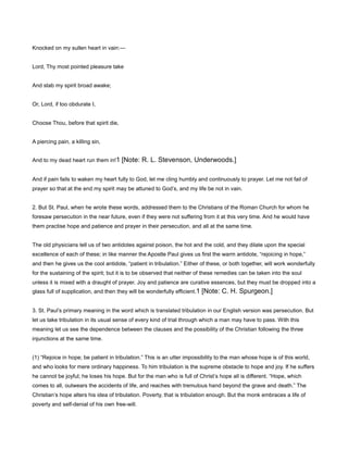 Knocked on my sullen heart in vain:—
Lord, Thy most pointed pleasure take
And stab my spirit broad awake;
Or, Lord, if too obdurate I,
Choose Thou, before that spirit die,
A piercing pain, a killing sin,
And to my dead heart run them in!1 [Note: R. L. Stevenson, Underwoods.]
And if pain fails to waken my heart fully to God, let me cling humbly and continuously to prayer. Let me not fail of
prayer so that at the end my spirit may be attuned to God’s, and my life be not in vain.
2. But St. Paul, when he wrote these words, addressed them to the Christians of the Roman Church for whom he
foresaw persecution in the near future, even if they were not suffering from it at this very time. And he would have
them practise hope and patience and prayer in their persecution, and all at the same time.
The old physicians tell us of two antidotes against poison, the hot and the cold, and they dilate upon the special
excellence of each of these; in like manner the Apostle Paul gives us first the warm antidote, “rejoicing in hope,”
and then he gives us the cool antidote, “patient in tribulation.” Either of these, or both together, will work wonderfully
for the sustaining of the spirit; but it is to be observed that neither of these remedies can be taken into the soul
unless it is mixed with a draught of prayer. Joy and patience are curative essences, but they must be dropped into a
glass full of supplication, and then they will be wonderfully efficient.1 [Note: C. H. Spurgeon.]
3. St. Paul’s primary meaning in the word which is translated tribulation in our English version was persecution. But
let us take tribulation in its usual sense of every kind of trial through which a man may have to pass. With this
meaning let us see the dependence between the clauses and the possibility of the Christian following the three
injunctions at the same time.
(1) “Rejoice in hope; be patient in tribulation.” This is an utter impossibility to the man whose hope is of this world,
and who looks for mere ordinary happiness. To him tribulation is the supreme obstacle to hope and joy. If he suffers
he cannot be joyful; he loses his hope. But for the man who is full of Christ’s hope all is different. “Hope, which
comes to all, outwears the accidents of life, and reaches with tremulous hand beyond the grave and death.” The
Christian’s hope alters his idea of tribulation. Poverty, that is tribulation enough. But the monk embraces a life of
poverty and self-denial of his own free-will.
 