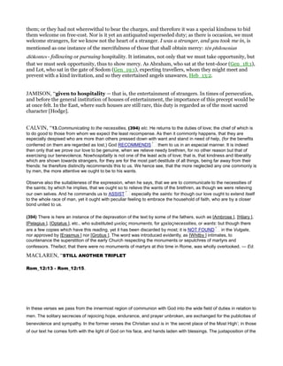 them; or they had not wherewithal to bear the charges, and therefore it was a special kindness to bid
them welcome on free-cost. Nor is it yet an antiquated superseded duty; as there is occasion, we must
welcome strangers, for we know not the heart of a stranger. I was a stranger, and you took me in, is
mentioned as one instance of the mercifulness of those that shall obtain mercy: tēn philoxenian
diōkontes - following or pursuing hospitality. It intimates, not only that we must take opportunity, but
that we must seek opportunity, thus to show mercy. As Abraham, who sat at the tent-door (Gen_18:1),
and Lot, who sat in the gate of Sodom (Gen_19:1), expecting travellers, whom they might meet and
prevent with a kind invitation, and so they entertained angels unawares, Heb_13:2.
JAMISON, “given to hospitality — that is, the entertainment of strangers. In times of persecution,
and before the general institution of houses of entertainment, the importance of this precept would be
at once felt. In the East, where such houses are still rare, this duty is regarded as of the most sacred
character [Hodge].
CALVIN, “13.Communicating to the necessities, (394) etc. He returns to the duties of love; the chief of which is
to do good to those from whom we expect the least recompense. As then it commonly happens, that they are
especially despised who are more than others pressed down with want and stand in need of help, (for the benefits
conferred on them are regarded as lost,) God RECOMMENDS them to us in an especial manner. It is indeed
then only that we prove our love to be genuine, when we relieve needy brethren, for no other reason but that of
exercising our benevolence. Nowhospitality is not one of the least acts of love; that is, that kindness and liberality
which are shown towards strangers, for they are for the most part destitute of all things, being far away from their
friends: he therefore distinctly recommends this to us. We hence see, that the more neglected any one commonly is
by men, the more attentive we ought to be to his wants.
Observe also the suitableness of the expression, when he says, that we are to communicate to the necessities of
the saints; by which he implies, that we ought so to relieve the wants of the brethren, as though we were relieving
our own selves. And he commands us to ASSIST especially the saints: for though our love ought to extend itself
to the whole race of man, yet it ought with peculiar feeling to embrace the household of faith, who are by a closer
bond united to us.
(394) There is here an instance of the depravation of the text by some of the fathers, such as [Ambrose ], [Hilary ],
[Pelagius ], [Optatus ], etc., who substituted µνείας monuments, for χρείαςnecessities, or wants: but though there
are a few copies which have this reading, yet it has been discarded by most; it is NOT FOUND in the Vulgate,
nor approved by [Erasmus ] nor [Grotius ]. The word was introduced evidently, as [Whitby ] intimates, to
countenance the superstition of the early Church respecting the monuments or sepulchres of martyrs and
confessors. Thefact, that there were no monuments of martyrs at this time in Rome, was wholly overlooked. — Ed.
MACLAREN, “STILL ANOTHER TRIPLET
Rom_12:13 - Rom_12:15.
In these verses we pass from the innermost region of communion with God into the wide field of duties in relation to
men. The solitary secrecies of rejoicing hope, endurance, and prayer unbroken, are exchanged for the publicities of
benevolence and sympathy. In the former verses the Christian soul is in ‘the secret place of the Most High’; in those
of our text he comes forth with the light of God on his face, and hands laden with blessings. The juxtaposition of the
 