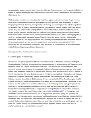 two suggests the great principles to which the morality of the New Testament is ever true-that devotion to God is the
basis of all practical helpfulness to man, and that practical helpfulness to man is the expression and manifestation
of devotion to God.
The three sets of injunctions in our text, dissimilar though they appear, have a common basis. They are varying
forms of one fundamental disposition-love; which varies in its forms according to the necessities of its objects,
bringing temporal help to the needy, meeting hostility with blessing, and rendering sympathy to both the glad and
the sorrowful. There is, further, a noteworthy connection, not in sense but in sound, between the first and second
clauses of our text, which is lost in our English Version. ‘Given to hospitality’ is, as the Revised margin shows,
literally, pursuing hospitality. Now the Greek, like the English word, has the special meaning of following with a
hostile intent, and the use of it in the one sense suggests its other meaning to Paul, whose habit of ‘going off at a
word,’ as it has been called, is a notable feature of his style. Hence, this second injunction, of blessing the
persecutors, comes as a kind of play upon words, and is obviously occasioned by the verbal association. It would
come more appropriately at a later part of the chapter, but its occurrence here is characteristic of Paul’s
idiosyncrasy. We may represent the connection of these two clauses by such a rendering as: Pursue hospitality,
and as for those who pursue you, bless, and curse not.
We may look at these three flowers from the one root of love.
I. Love that speaks in material help.
We have here two special applications of that love which Paul regards as ‘the bond of perfectness,’ knitting all
Christians together. The former of these two is love that expresses itself by tangible material aid. The persons to be
helped are ‘saints,’ and it is their ‘needs’ that are to be aided. There is no trace in the Pauline Epistles of the
community of goods which for a short time prevailed in the Church of Jerusalem and which was one of the causes
that led to the need for the contribution for the poor saints in that city which occupied so much of Paul’s attention at
Corinth and elsewhere. But, whilst Christian love leaves the rights of property intact, it charges them with the duty
of supplying the needs of the brethren. They are not absolute and unconditioned rights, but are subject to the
highest principles of stewardship for God, trusteeship for men, and sacrifice for Christ. These three great thoughts
condition and limit the Christian man’s possession of the wealth, which, in a modified sense, it is allowable for him
to call his own. His brother’s need constitutes a first charge on all that belongs to him, and ought to precede the
gratification of his own desires for superfluities and luxuries. If we ‘see our brother have need and shut up our
bowels of compassion against him’ and use our possessions for the gratification of our own whims and fancies,
‘how dwelleth the love of God in us?’ There are few things in which CHRISTIAN MEN of this day have more
need for the vigorous exercise of conscience, and for enlightenment, than in their getting, and spending, and
keeping money. In that region lies the main sphere of usefulness for many of us; and if we have not been ‘faithful in
that which is least,’ our unfaithfulness there makes it all but impossible that we should be faithful in that which is
greatest. The honest and rigid contemplation of our own faults in the administration of our worldly goods, might well
invest with a terrible meaning the Lord’s tremendous question, ‘If ye have not been faithful in that which is
another’s, who shall give you that which is your own?’
 