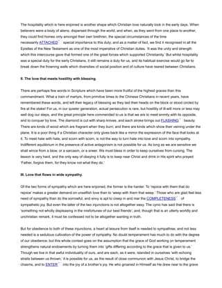 The hospitality which is here enjoined is another shape which Christian love naturally took in the early days. When
believers were a body of aliens, dispersed through the world, and when, as they went from one place to another,
they could find homes only amongst their own brethren, the special circumstances of the time
necessarily ATTACHED special importance to this duty; and as a matter of fact, we find it recognised in all the
Epistles of the New Testament as one of the most imperative of Christian duties. ‘It was the unity and strength
which this intercourse gave that formed one of the great forces which supported Christianity.’ But whilst hospitality
was a special duty for the early Christians, it still remains a duty for us, and its habitual exercise would go far to
break down the frowning walls which diversities of social position and of culture have reared between Christians.
II. The love that meets hostility with blessing.
There are perhaps few words in Scripture which have been more fruitful of the highest graces than this
commandment. What a train of martyrs, from primitive times to the Chinese Christians in recent years, have
remembered these words, and left their legacy of blessing as they laid their heads on the block or stood circled by
fire at the stake! For us, in our quieter generation, actual persecution is rare, but hostility of ill-will more or less may
well dog our steps, and the great principle here commended to us is that we are to meet enmity with its opposite,
and to conquer by love. The diamond is cut with sharp knives, and each stroke brings out FLASHING beauty.
There are kinds of wood which are fragrant when they burn; and there are kinds which show their veining under the
plane. It is a poor thing if a Christian character only gives back like a mirror the expression of the face that looks at
it. To meet hate with hate, and scorn with scorn, is not the way to turn hate into love and scorn into sympathy.
Indifferent equilibrium in the presence of active antagonism is not possible for us. As long as we are sensitive we
shall wince from a blow, or a sarcasm, or a sneer. We must bless in order to keep ourselves from cursing. The
lesson is very hard, and the only way of obeying it fully is to keep near Christ and drink in His spirit who prayed
‘Father, forgive them, for they know not what they do.’
III. Love that flows in wide sympathy.
Of the two forms of sympathy which are here enjoined, the former is the harder. To ‘rejoice with them that do
rejoice’ makes a greater demand on unselfish love than to ‘weep with them that weep.’ Those who are glad feel less
need of sympathy than do the sorrowful, and envy is apt to creep in and mar the COMPLETENESS of
sympathetic joy. But even the latter of the two injunctions is not altogether easy. The cynic has said that there is
‘something not wholly displeasing in the misfortunes of our best friends’; and, though that is an utterly worldly and
unchristian remark, it must be confessed not to be altogether wanting in truth.
But for obedience to both of these injunctions, a heart at leisure from itself is needed to sympathise; and not less
needed is a sedulous cultivation of the power of sympathy. No doubt temperament has much to do with the degree
of our obedience; but this whole context goes on the assumption that the grace of God working on temperament
strengthens natural endowments by turning them into ‘gifts differing according to the grace that is given to us.’
Though we live in that awful individuality of ours, and are each, as it were, islanded in ourselves ‘with echoing
straits between us thrown,’ it is possible for us, as the result of close communion with Jesus Christ, to bridge the
chasms, and to ENTER into the joy of a brother’s joy. He who groaned in Himself as He drew near to the grave
 