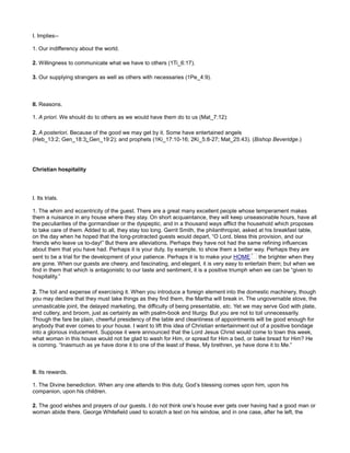 I. Implies--
1. Our indifferency about the world.
2. Willingness to communicate what we have to others (1Ti_6:17).
3. Our supplying strangers as well as others with necessaries (1Pe_4:9).
II. Reasons.
1. A priori. We should do to others as we would have them do to us (Mat_7:12):
2. A posteriori. Because of the good we may get by it. Some have entertained angels
(Heb_13:2; Gen_18:3; Gen_19:2); and prophets (1Ki_17:10-16; 2Ki_5:8-27; Mat_25:43). (Bishop Beveridge.)
Christian hospitality
I. Its trials.
1. The whim and eccentricity of the guest. There are a great many excellent people whose temperament makes
them a nuisance in any house where they stay. On short acquaintance, they will keep unseasonable hours, have all
the peculiarities of the gormandiser or the dyspeptic, and in a thousand ways afflict the household which proposes
to take care of them. Added to all, they stay too long. Gerrit Smith, the philanthropist, asked at his breakfast table,
on the day when he hoped that the long-protracted guests would depart, “O Lord, bless this provision, and our
friends who leave us to-day!” But there are alleviations. Perhaps they have not had the same refining influences
about them that you have had. Perhaps it is your duty, by example, to show them a better way. Perhaps they are
sent to be a trial for the development of your patience. Perhaps it is to make your HOME the brighter when they
are gone. When our guests are cheery, and fascinating, and elegant, it is very easy to entertain them; but when we
find in them that which is antagonistic to our taste and sentiment, it is a positive triumph when we can be “given to
hospitality.”
2. The toil and expense of exercising it. When you introduce a foreign element into the domestic machinery, though
you may declare that they must take things as they find them, the Martha will break in. The ungovernable stove, the
unmasticable joint, the delayed marketing, the difficulty of being presentable, etc. Yet we may serve God with plate,
and cutlery, and broom, just as certainly as with psalm-book and liturgy. But you are not to toil unnecessarily.
Though the fare be plain, cheerful presidency of the table and cleanliness of appointments will be good enough for
anybody that ever comes to your house. I want to lift this idea of Christian entertainment out of a positive bondage
into a glorious inducement. Suppose it were announced that the Lord Jesus Christ would come to town this week,
what woman in this house would not be glad to wash for Him, or spread for Him a bed, or bake bread for Him? He
is coming. “Inasmuch as ye have done it to one of the least of these, My brethren, ye have done it to Me.”
II. Its rewards.
1. The Divine benediction. When any one attends to this duty, God’s blessing comes upon him, upon his
companion, upon his children.
2. The good wishes and prayers of our guests. I do not think one’s house ever gets over having had a good man or
woman abide there. George Whitefield used to scratch a text on his window, and in one case, after he left, the
 